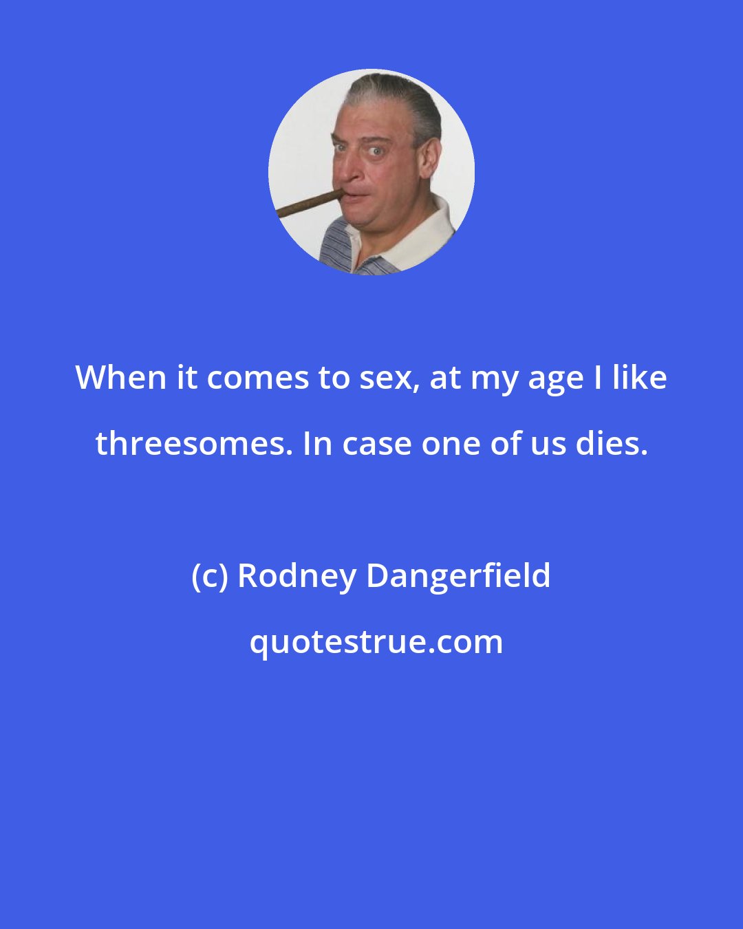Rodney Dangerfield: When it comes to sex, at my age I like threesomes. In case one of us dies.