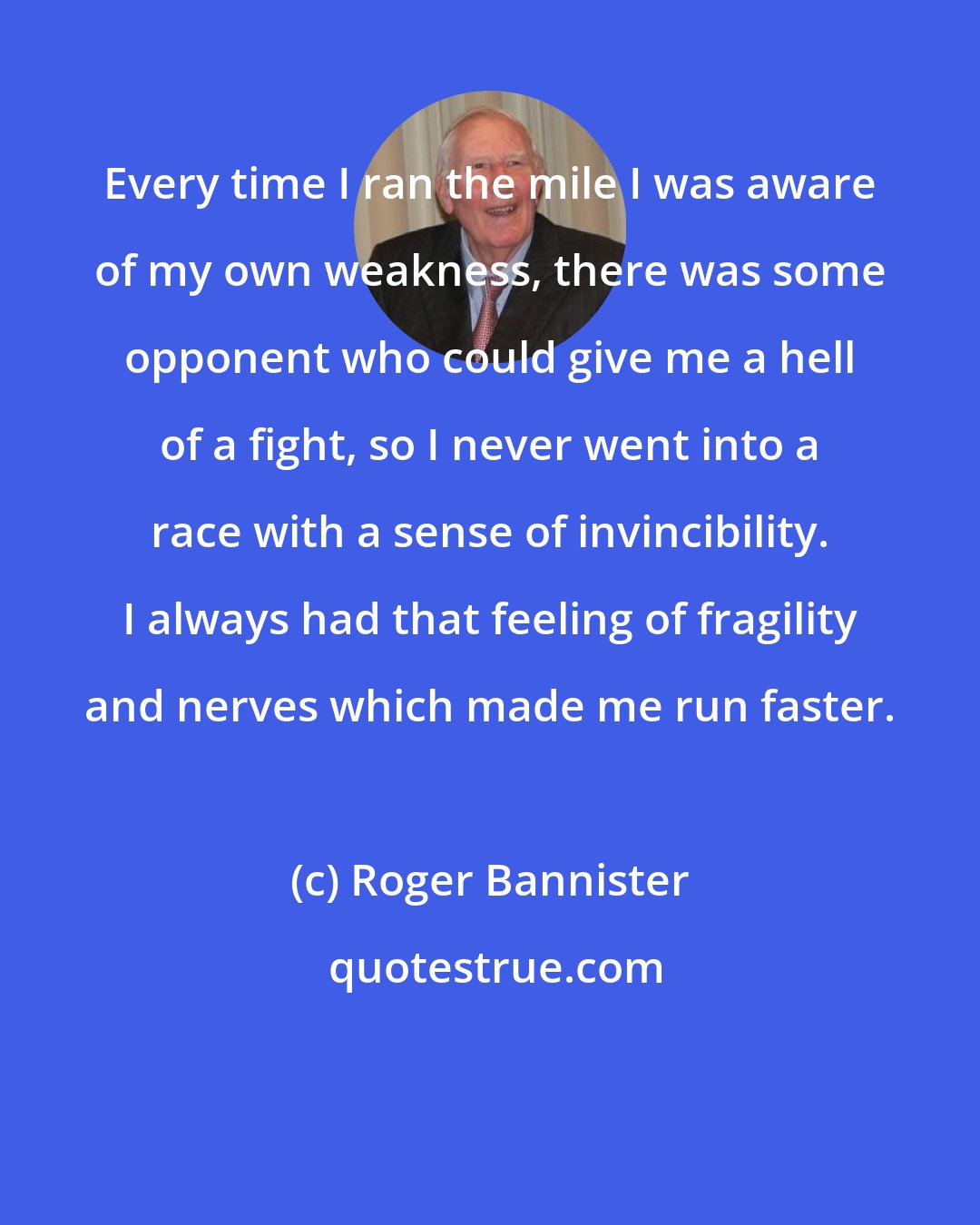 Roger Bannister: Every time I ran the mile I was aware of my own weakness, there was some opponent who could give me a hell of a fight, so I never went into a race with a sense of invincibility. I always had that feeling of fragility and nerves which made me run faster.