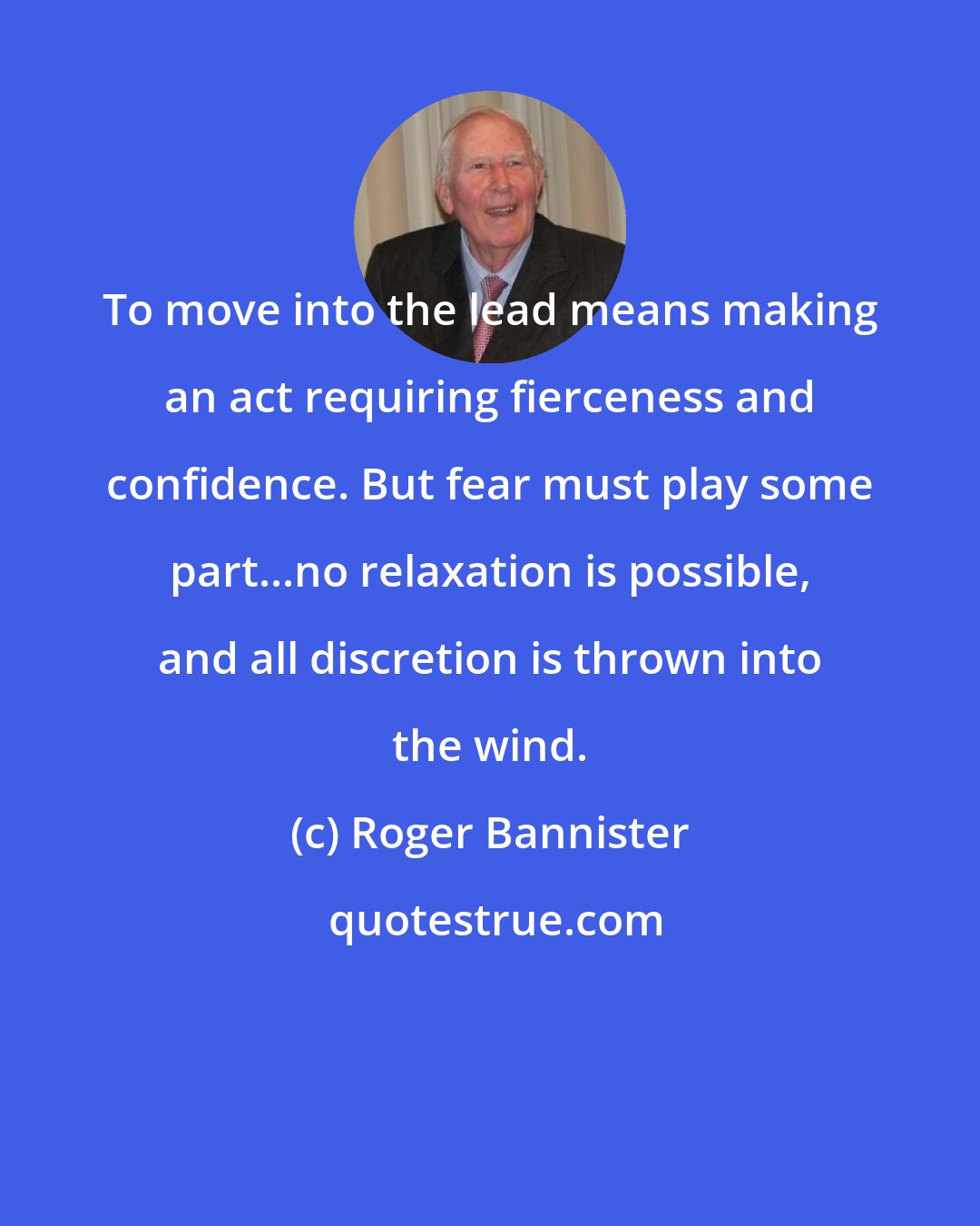 Roger Bannister: To move into the lead means making an act requiring fierceness and confidence. But fear must play some part...no relaxation is possible, and all discretion is thrown into the wind.