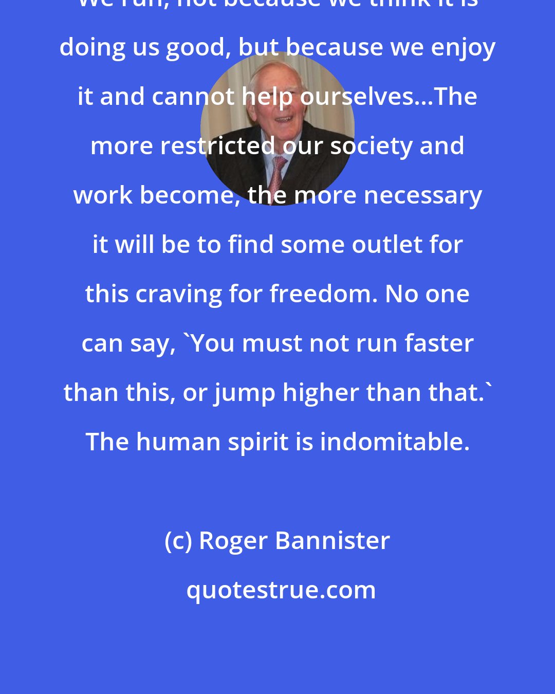 Roger Bannister: We run, not because we think it is doing us good, but because we enjoy it and cannot help ourselves...The more restricted our society and work become, the more necessary it will be to find some outlet for this craving for freedom. No one can say, 'You must not run faster than this, or jump higher than that.' The human spirit is indomitable.