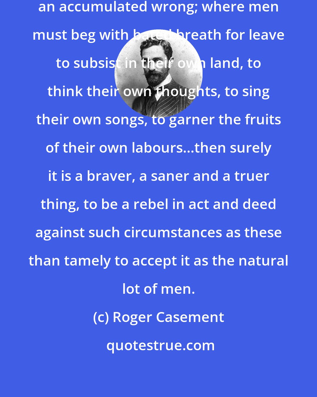 Roger Casement: Where all your rights become only an accumulated wrong; where men must beg with bated breath for leave to subsist in their own land, to think their own thoughts, to sing their own songs, to garner the fruits of their own labours...then surely it is a braver, a saner and a truer thing, to be a rebel in act and deed against such circumstances as these than tamely to accept it as the natural lot of men.