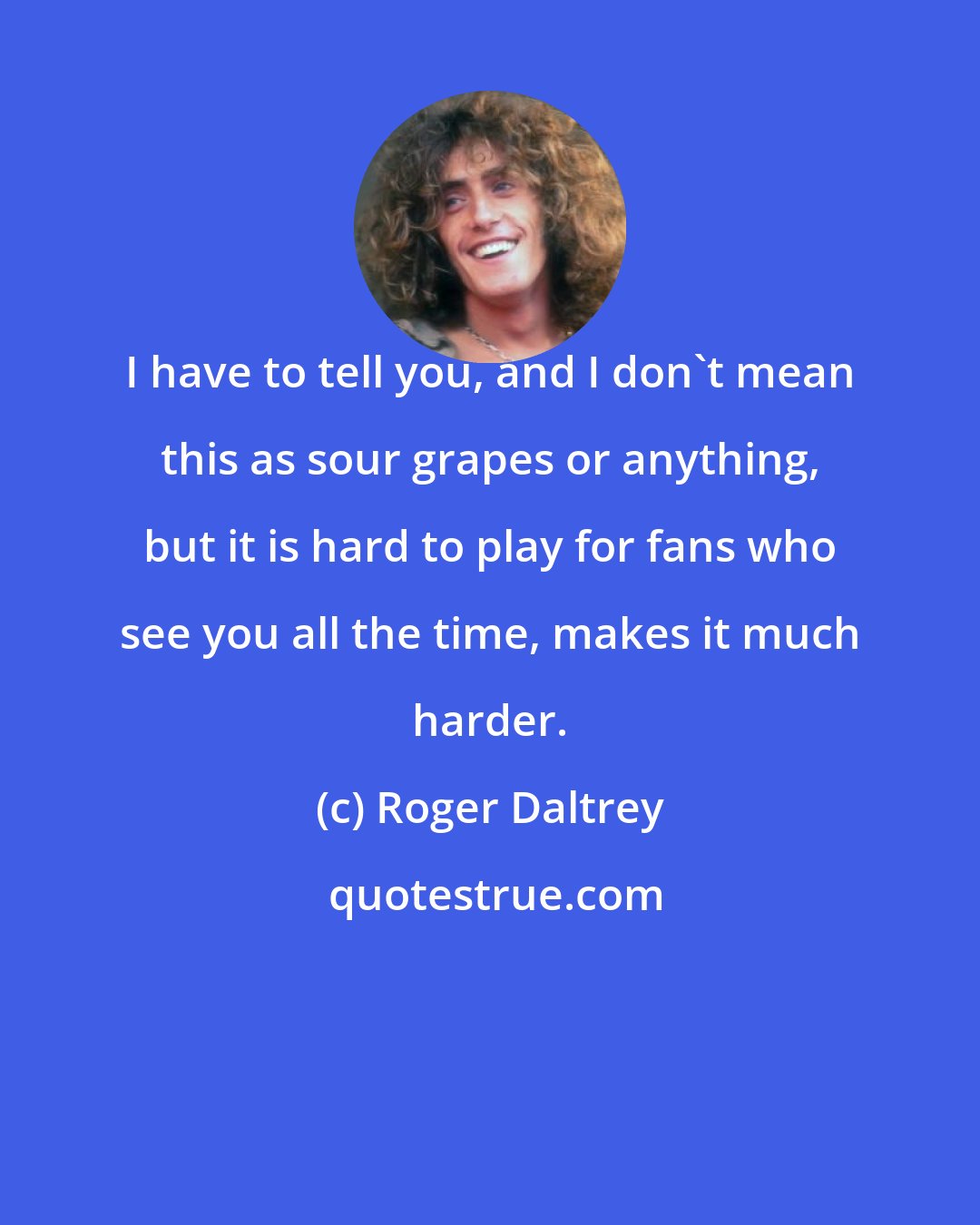 Roger Daltrey: I have to tell you, and I don't mean this as sour grapes or anything, but it is hard to play for fans who see you all the time, makes it much harder.