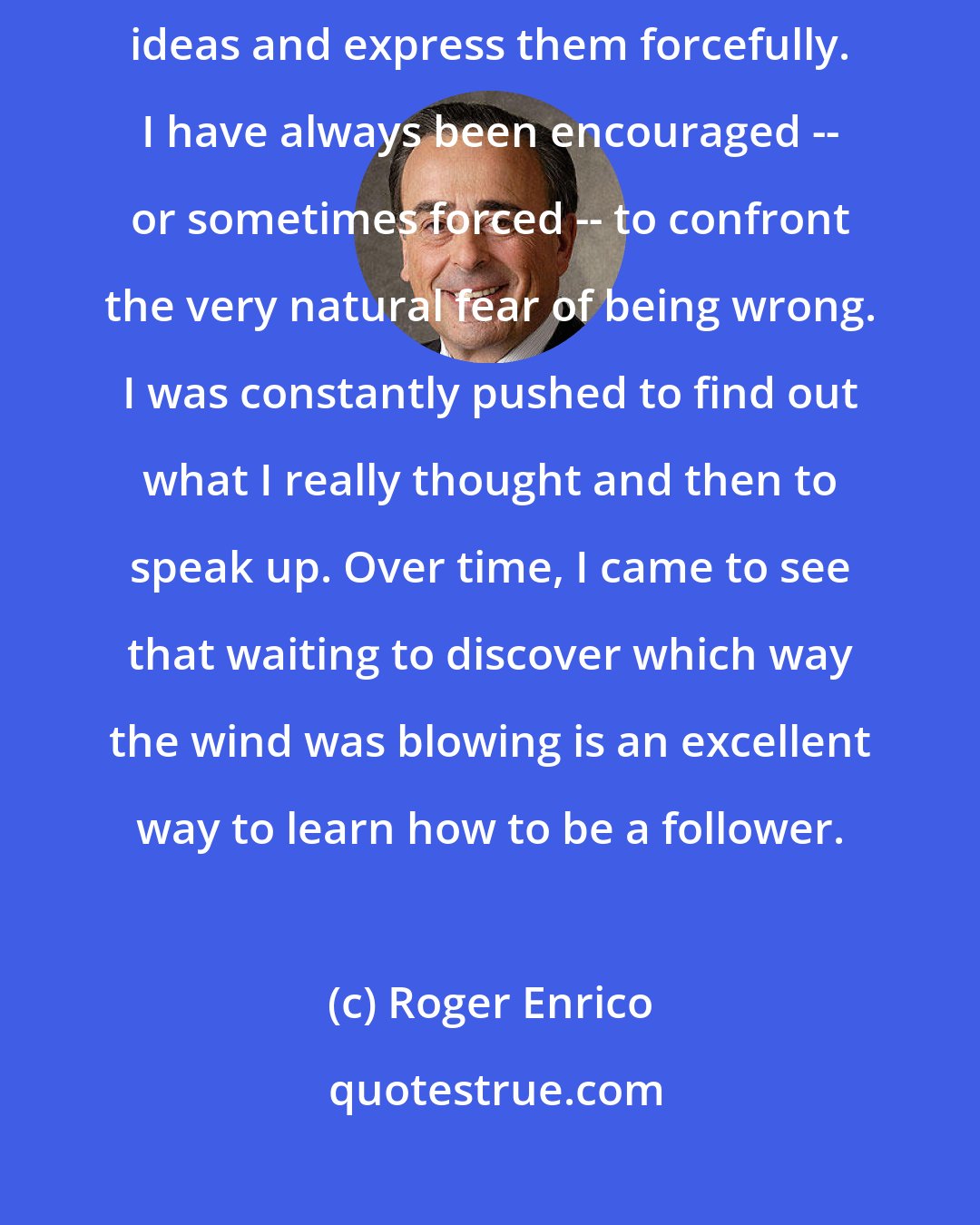 Roger Enrico: In really good companies, you have to lead. You have to come up with big ideas and express them forcefully. I have always been encouraged -- or sometimes forced -- to confront the very natural fear of being wrong. I was constantly pushed to find out what I really thought and then to speak up. Over time, I came to see that waiting to discover which way the wind was blowing is an excellent way to learn how to be a follower.