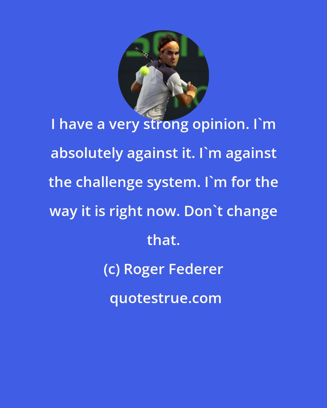 Roger Federer: I have a very strong opinion. I'm absolutely against it. I'm against the challenge system. I'm for the way it is right now. Don't change that.