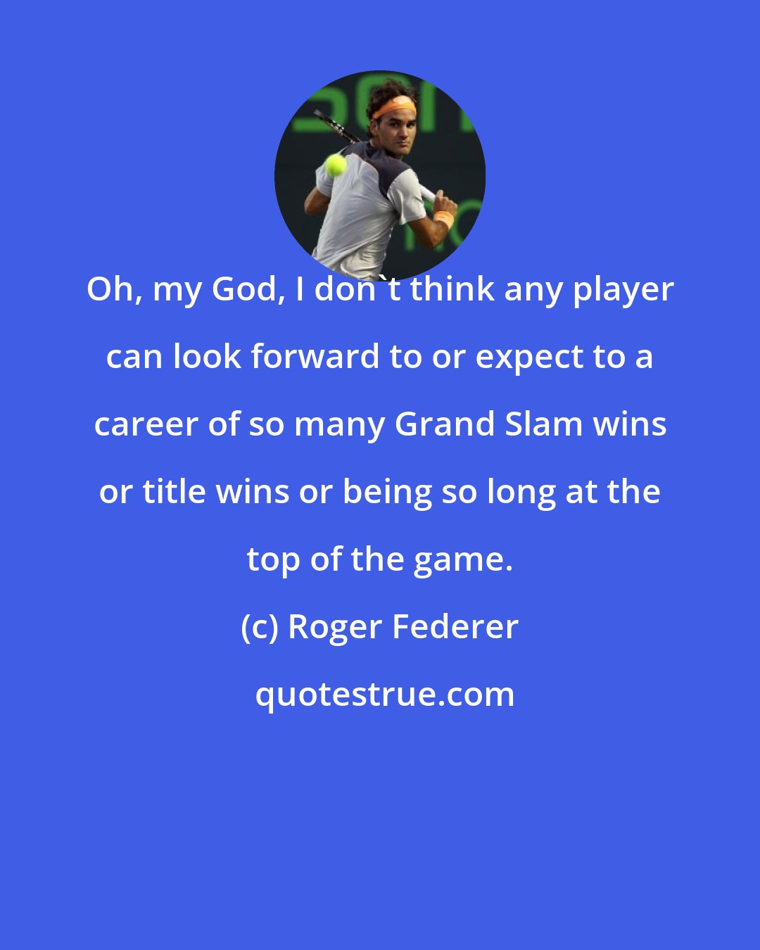 Roger Federer: Oh, my God, I don't think any player can look forward to or expect to a career of so many Grand Slam wins or title wins or being so long at the top of the game.