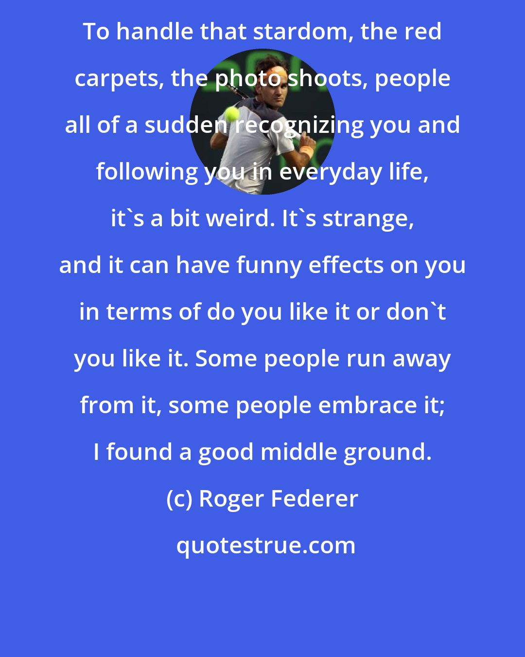 Roger Federer: To handle that stardom, the red carpets, the photo shoots, people all of a sudden recognizing you and following you in everyday life, it's a bit weird. It's strange, and it can have funny effects on you in terms of do you like it or don't you like it. Some people run away from it, some people embrace it; I found a good middle ground.