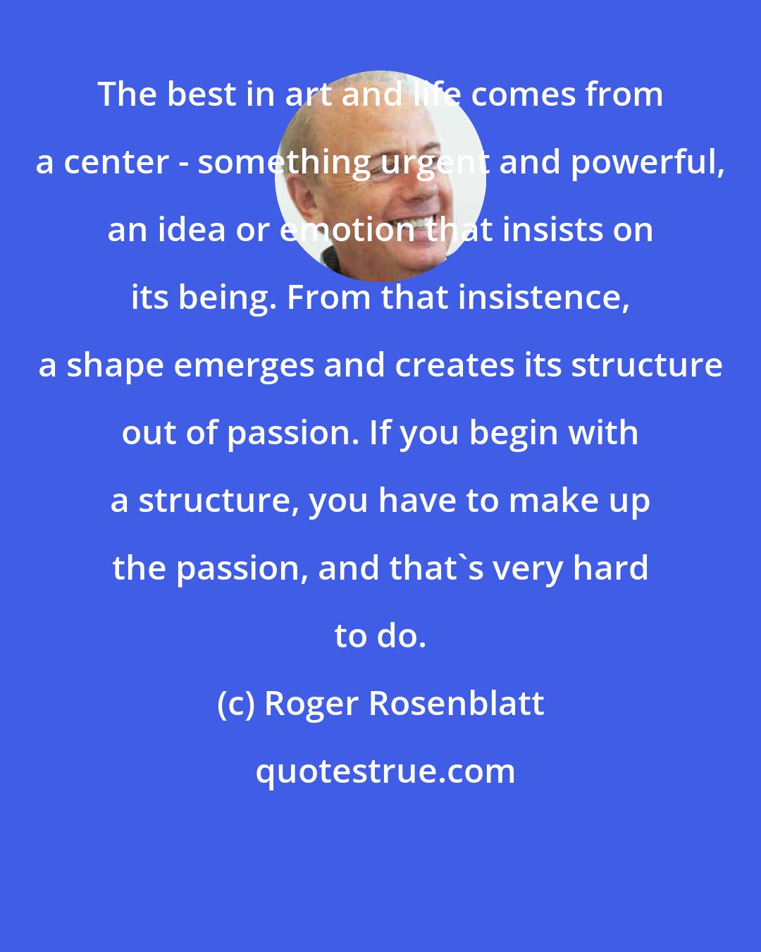 Roger Rosenblatt: The best in art and life comes from a center - something urgent and powerful, an idea or emotion that insists on its being. From that insistence, a shape emerges and creates its structure out of passion. If you begin with a structure, you have to make up the passion, and that's very hard to do.