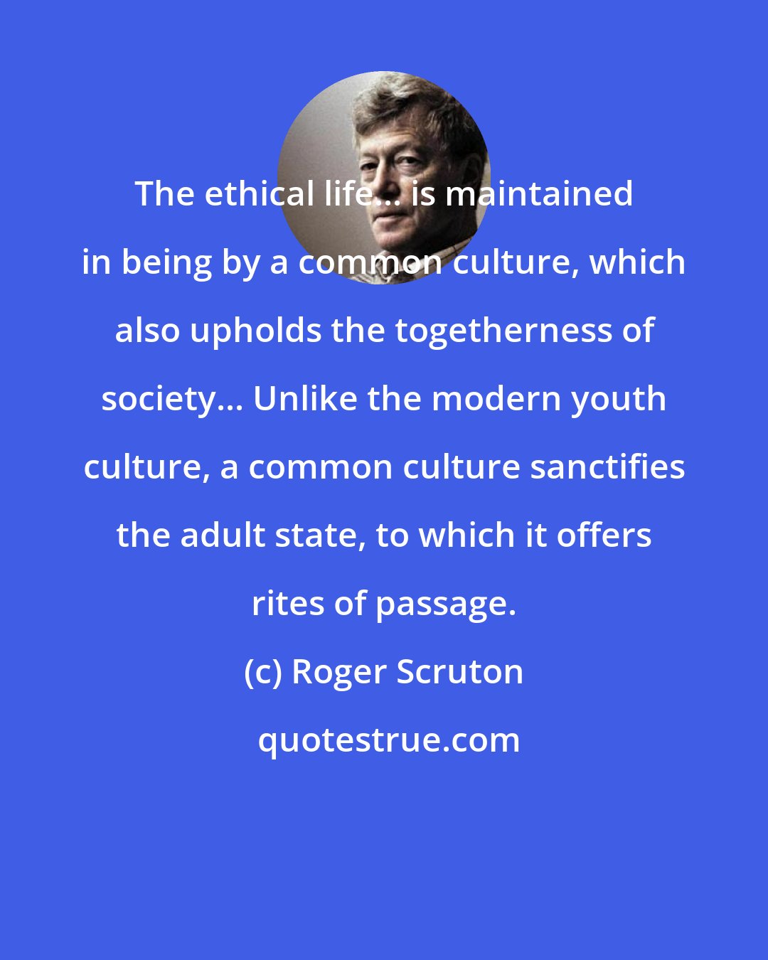 Roger Scruton: The ethical life... is maintained in being by a common culture, which also upholds the togetherness of society... Unlike the modern youth culture, a common culture sanctifies the adult state, to which it offers rites of passage.