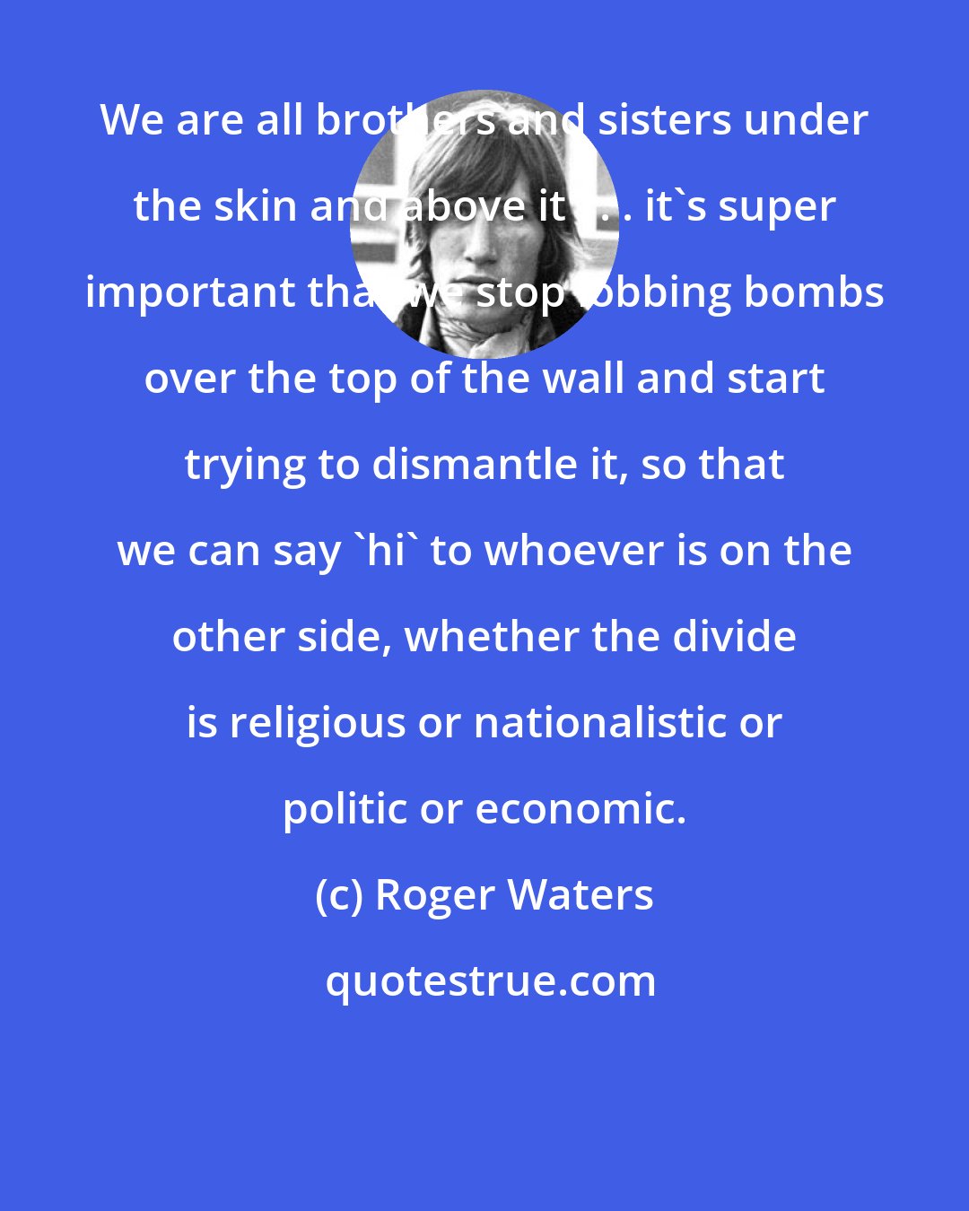 Roger Waters: We are all brothers and sisters under the skin and above it . . . it's super important that we stop lobbing bombs over the top of the wall and start trying to dismantle it, so that we can say 'hi' to whoever is on the other side, whether the divide is religious or nationalistic or politic or economic.
