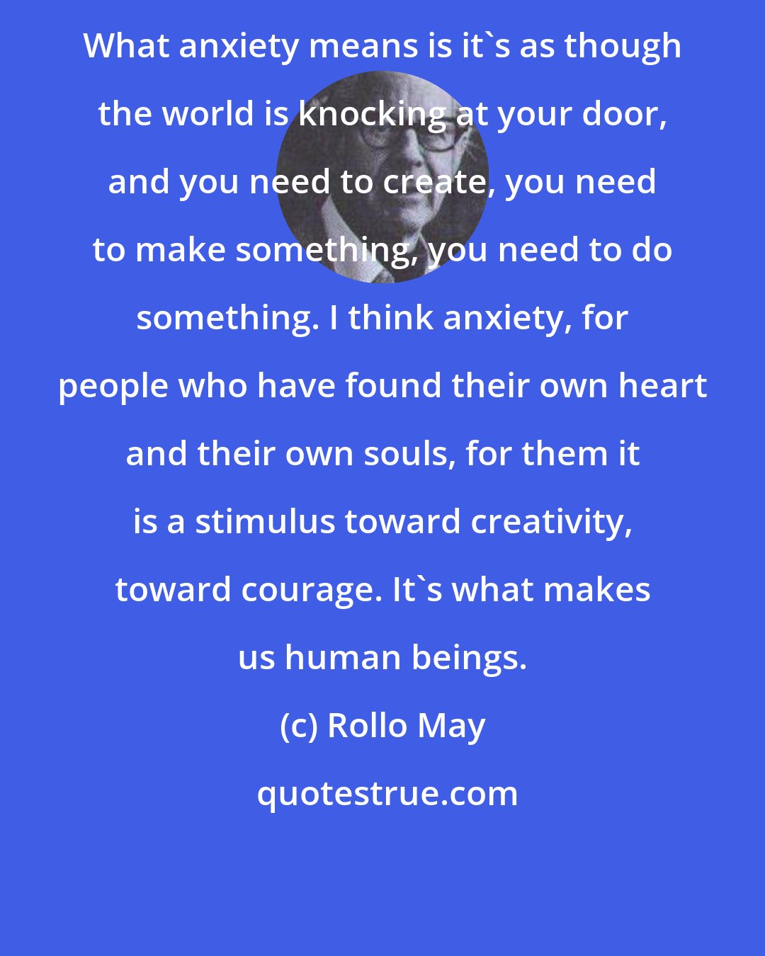 Rollo May: What anxiety means is it's as though the world is knocking at your door, and you need to create, you need to make something, you need to do something. I think anxiety, for people who have found their own heart and their own souls, for them it is a stimulus toward creativity, toward courage. It's what makes us human beings.