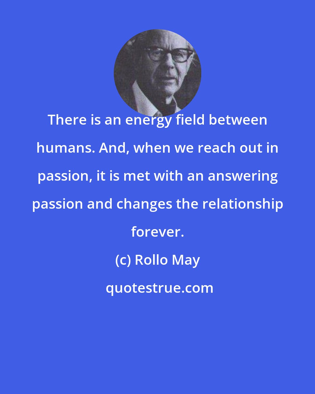 Rollo May: There is an energy field between humans. And, when we reach out in passion, it is met with an answering passion and changes the relationship forever.