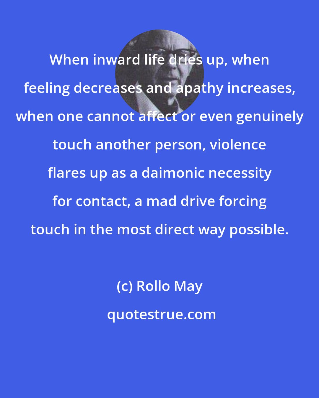 Rollo May: When inward life dries up, when feeling decreases and apathy increases, when one cannot affect or even genuinely touch another person, violence flares up as a daimonic necessity for contact, a mad drive forcing touch in the most direct way possible.