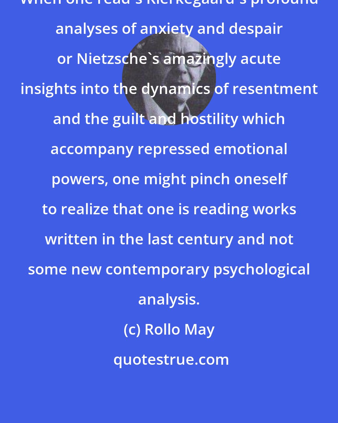 Rollo May: When one read's Kierkegaard's profound analyses of anxiety and despair or Nietzsche's amazingly acute insights into the dynamics of resentment and the guilt and hostility which accompany repressed emotional powers, one might pinch oneself to realize that one is reading works written in the last century and not some new contemporary psychological analysis.