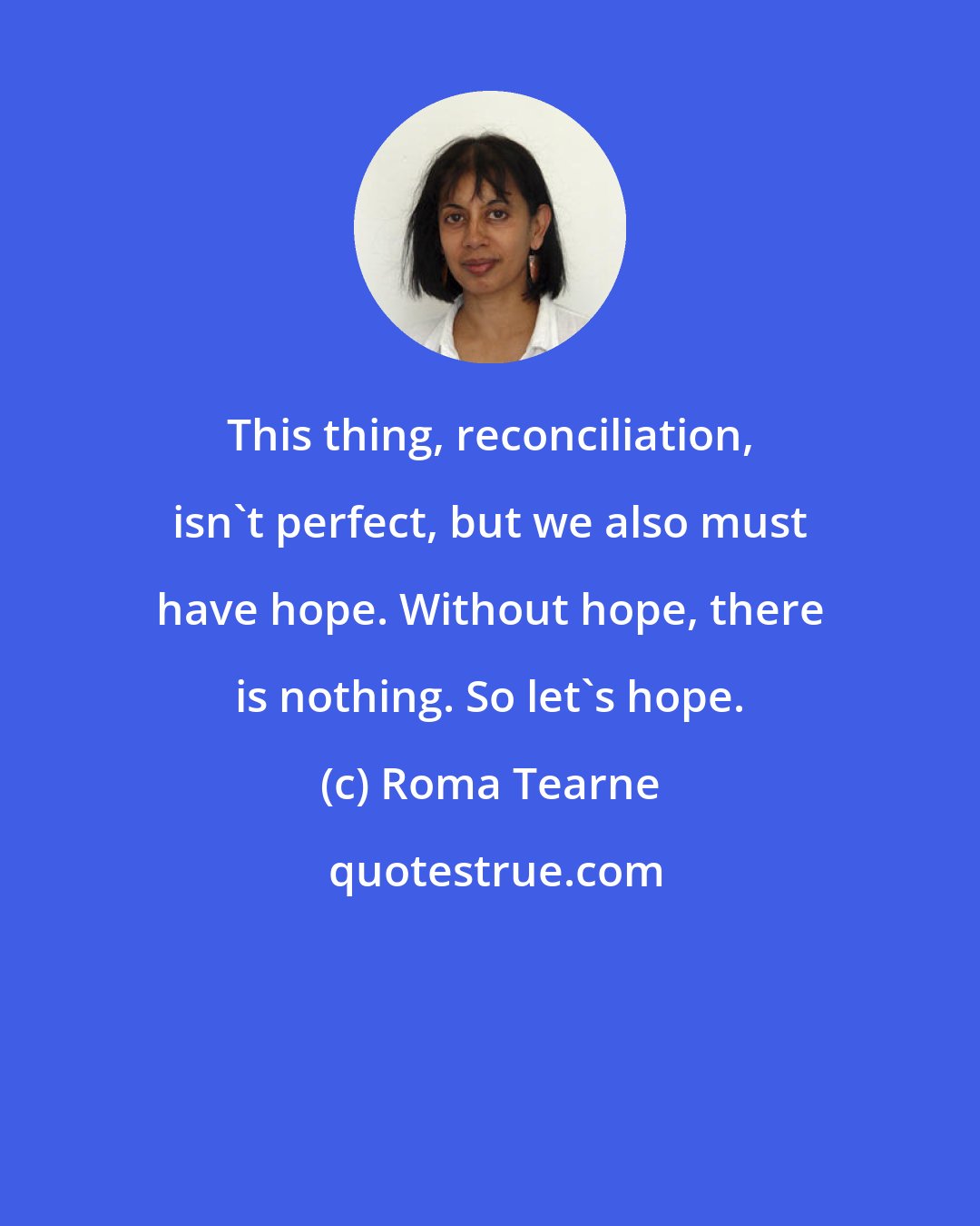 Roma Tearne: This thing, reconciliation, isn't perfect, but we also must have hope. Without hope, there is nothing. So let's hope.
