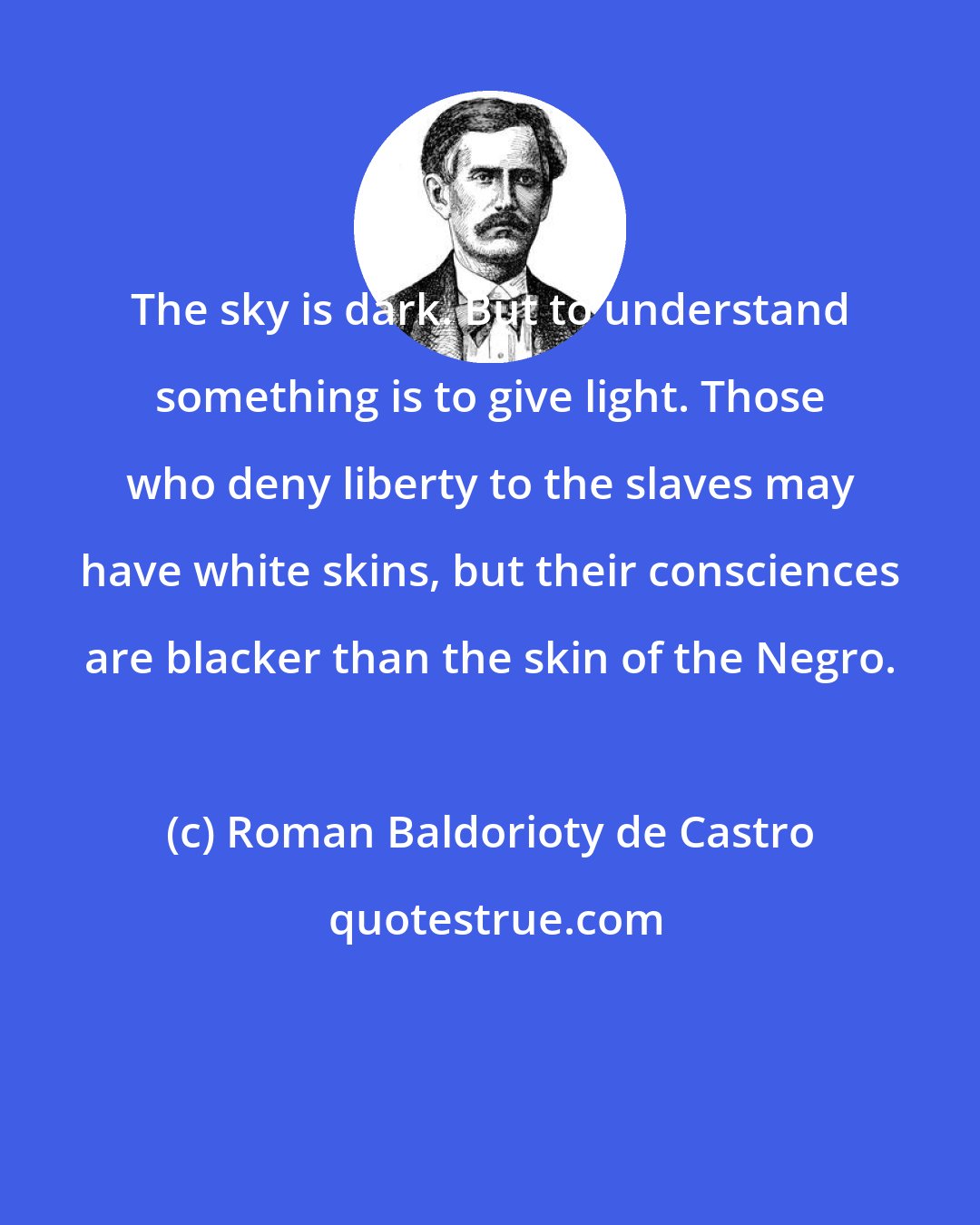 Roman Baldorioty de Castro: The sky is dark. But to understand something is to give light. Those who deny liberty to the slaves may have white skins, but their consciences are blacker than the skin of the Negro.