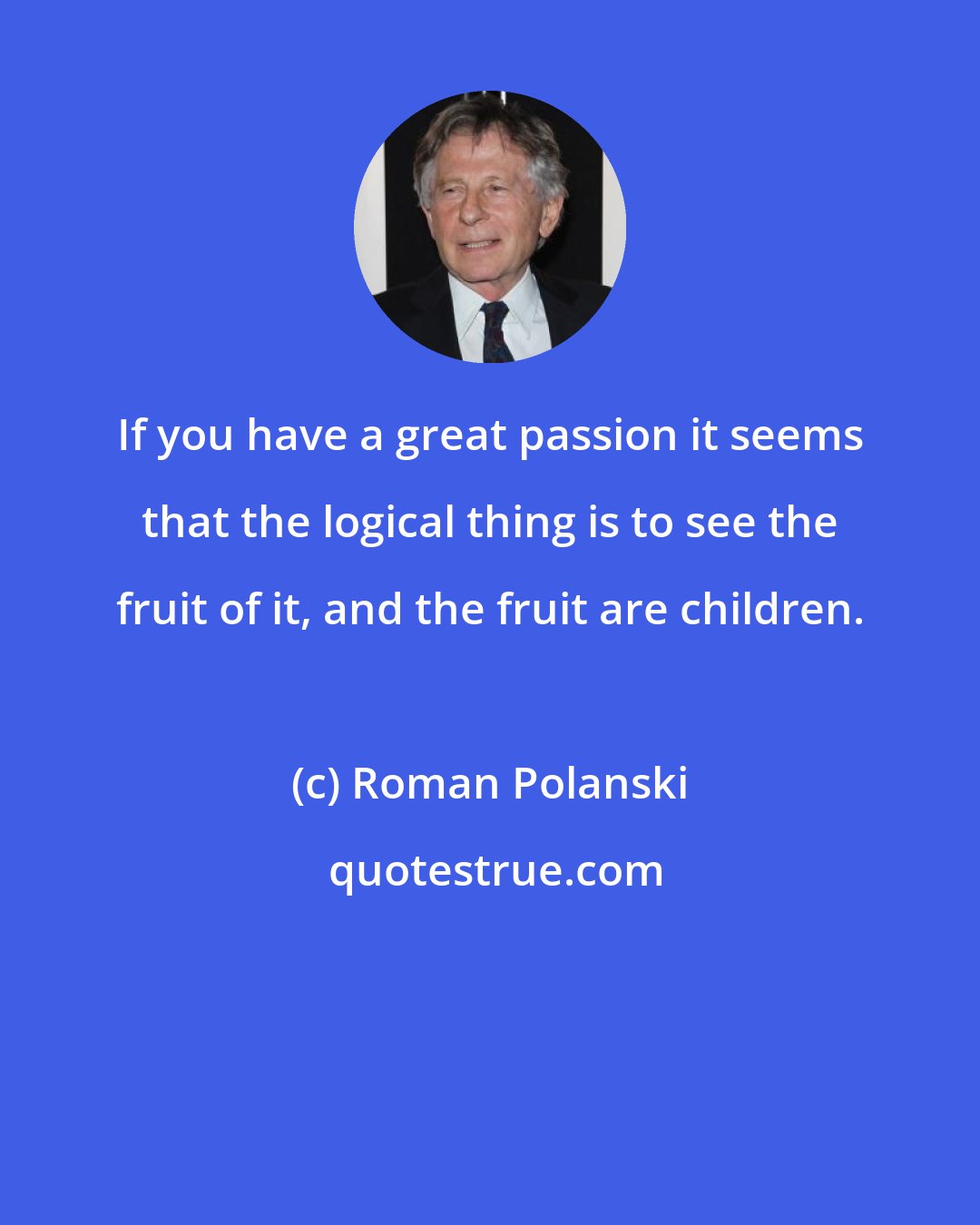 Roman Polanski: If you have a great passion it seems that the logical thing is to see the fruit of it, and the fruit are children.
