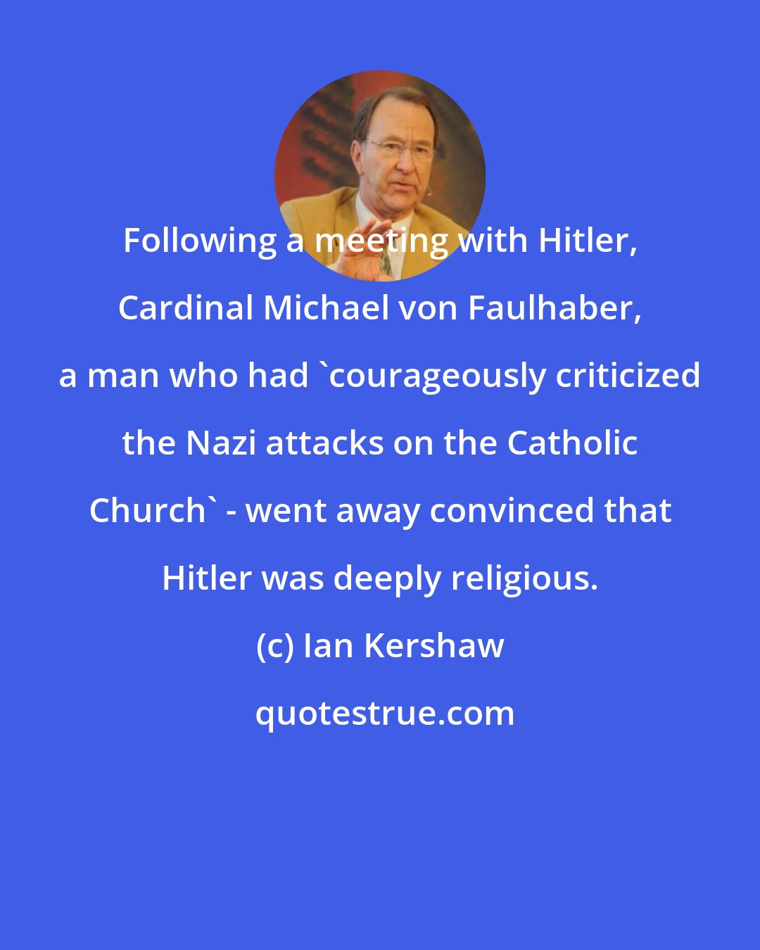 Ian Kershaw: Following a meeting with Hitler, Cardinal Michael von Faulhaber, a man who had 'courageously criticized the Nazi attacks on the Catholic Church' - went away convinced that Hitler was deeply religious.