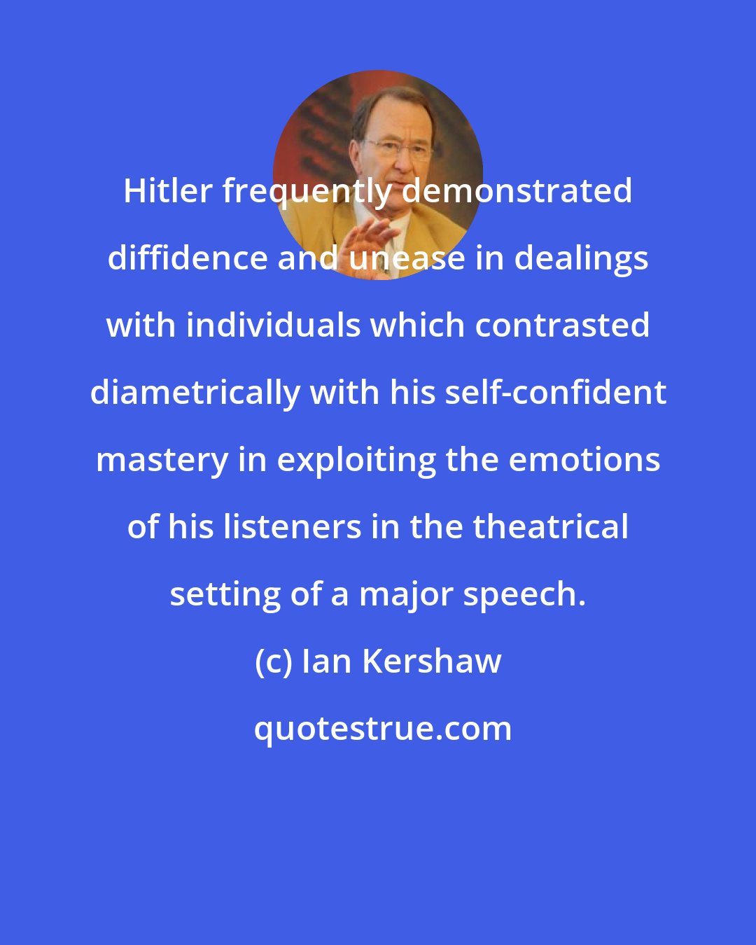 Ian Kershaw: Hitler frequently demonstrated diffidence and unease in dealings with individuals which contrasted diametrically with his self-confident mastery in exploiting the emotions of his listeners in the theatrical setting of a major speech.