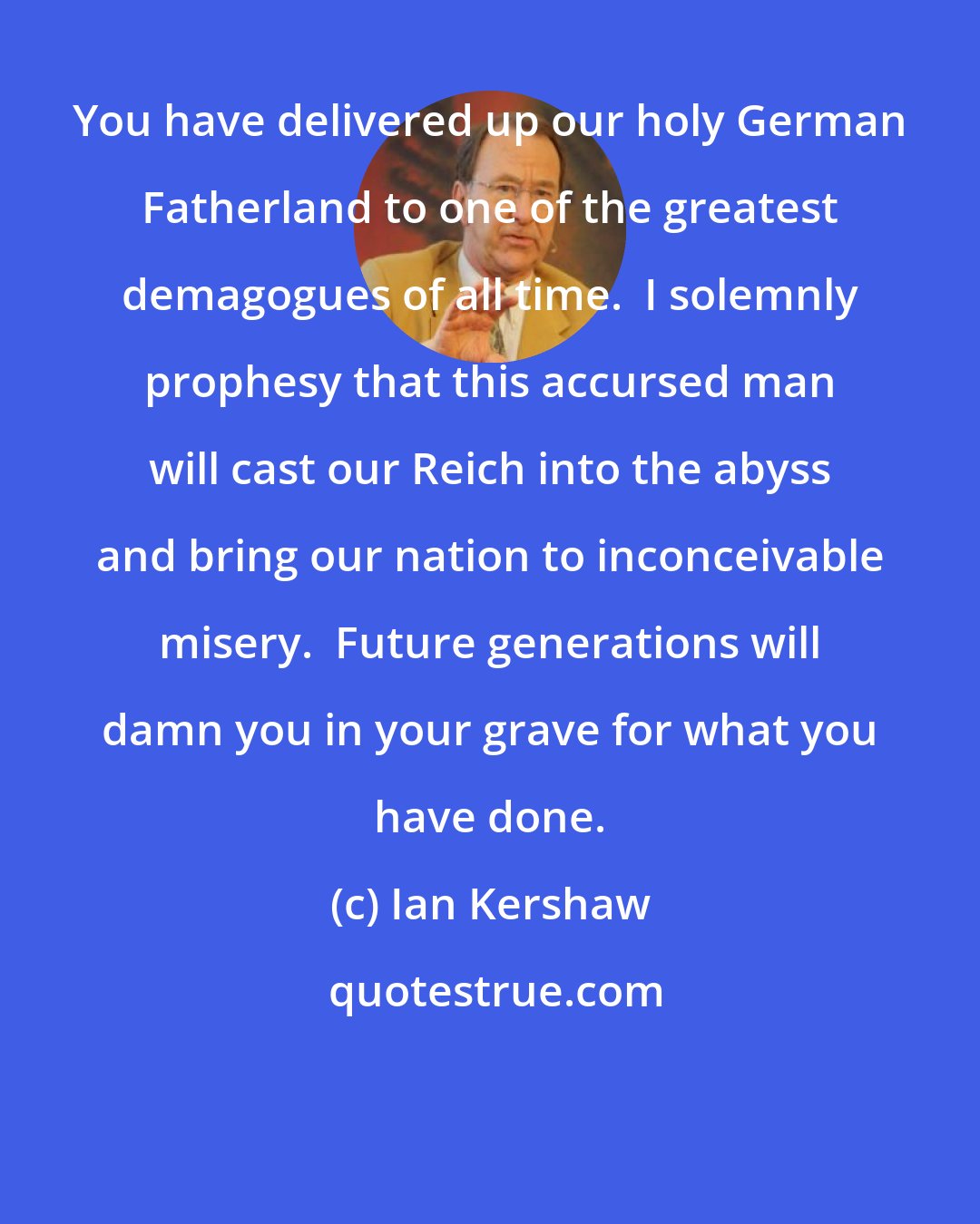 Ian Kershaw: You have delivered up our holy German Fatherland to one of the greatest demagogues of all time.  I solemnly prophesy that this accursed man will cast our Reich into the abyss and bring our nation to inconceivable misery.  Future generations will damn you in your grave for what you have done.