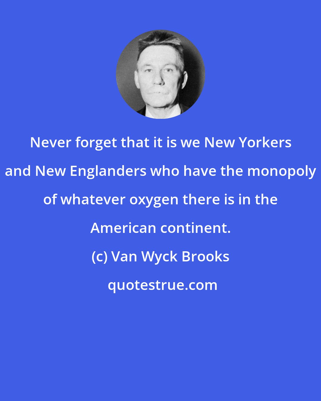 Van Wyck Brooks: Never forget that it is we New Yorkers and New Englanders who have the monopoly of whatever oxygen there is in the American continent.