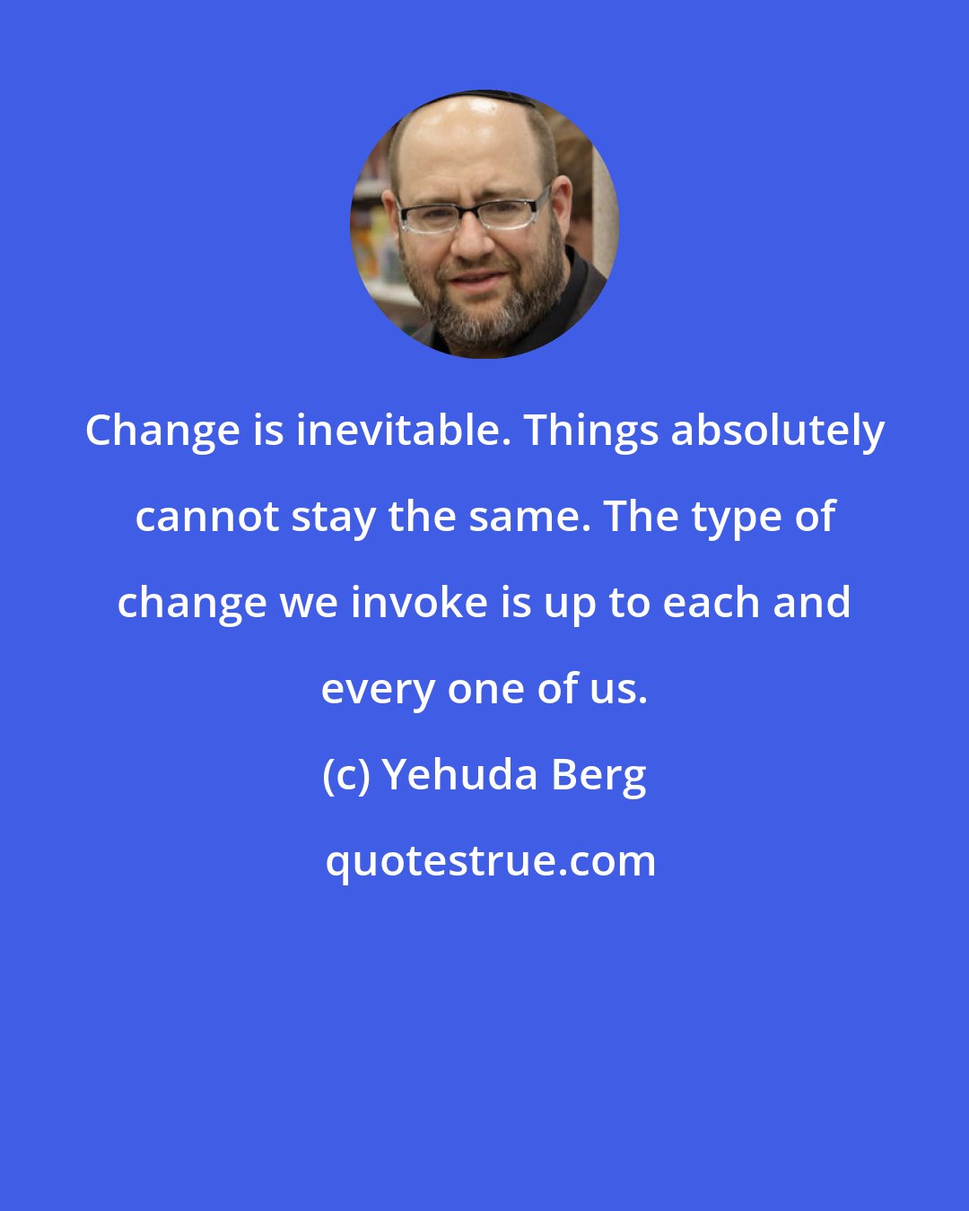 Yehuda Berg: Change is inevitable. Things absolutely cannot stay the same. The type of change we invoke is up to each and every one of us.