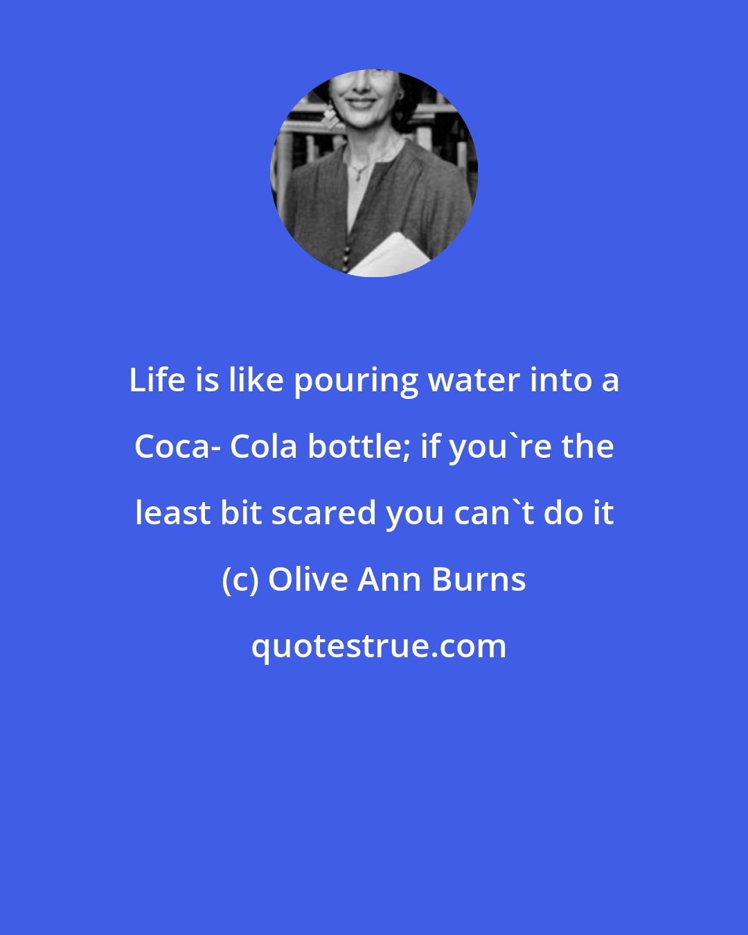 Olive Ann Burns: Life is like pouring water into a Coca- Cola bottle; if you're the least bit scared you can't do it