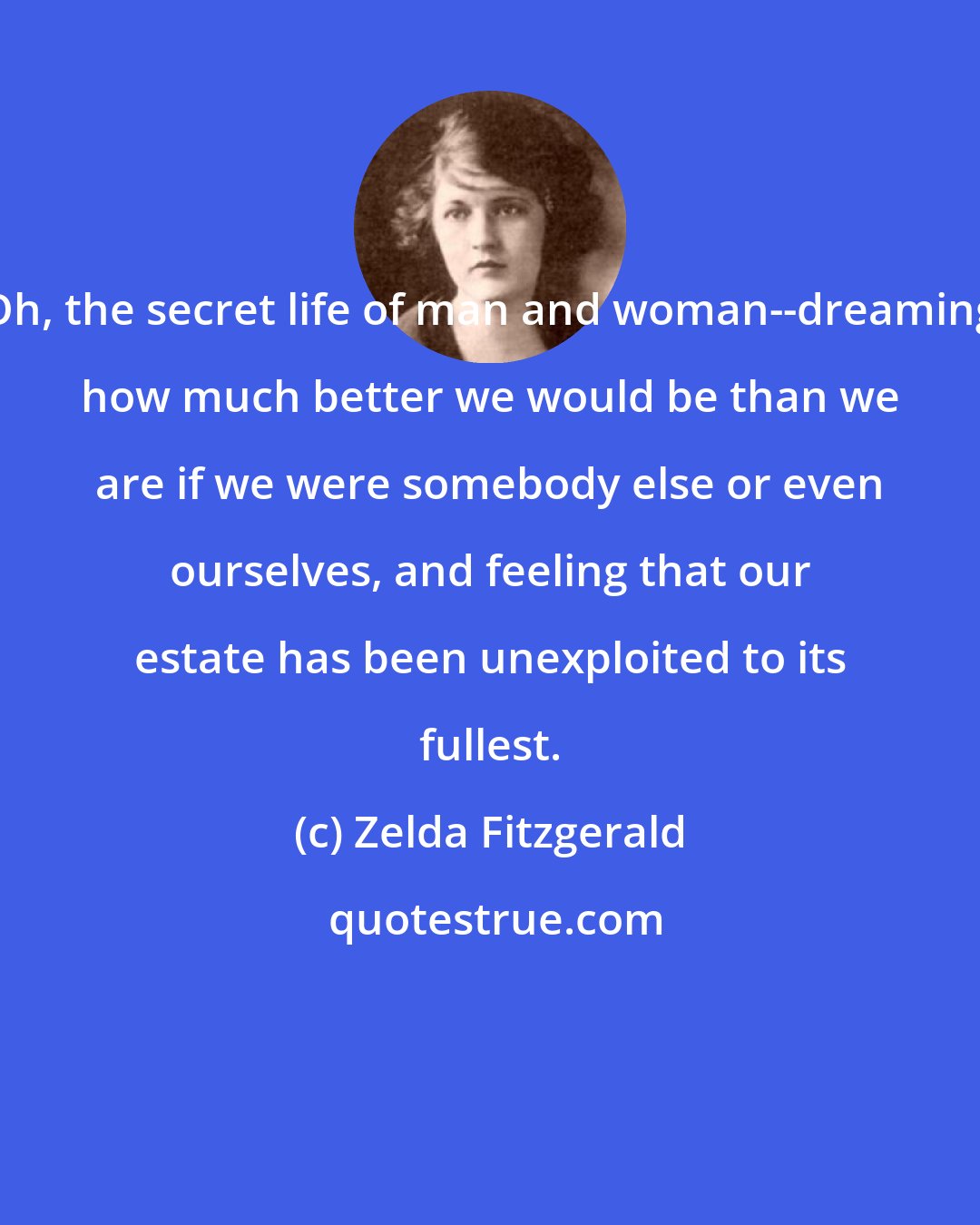 Zelda Fitzgerald: Oh, the secret life of man and woman--dreaming how much better we would be than we are if we were somebody else or even ourselves, and feeling that our estate has been unexploited to its fullest.