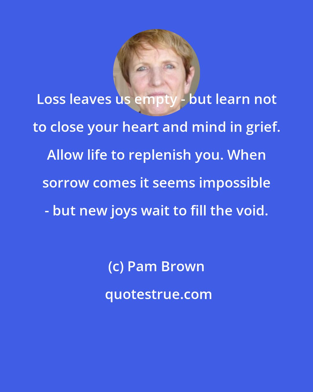 Pam Brown: Loss leaves us empty - but learn not to close your heart and mind in grief. Allow life to replenish you. When sorrow comes it seems impossible - but new joys wait to fill the void.
