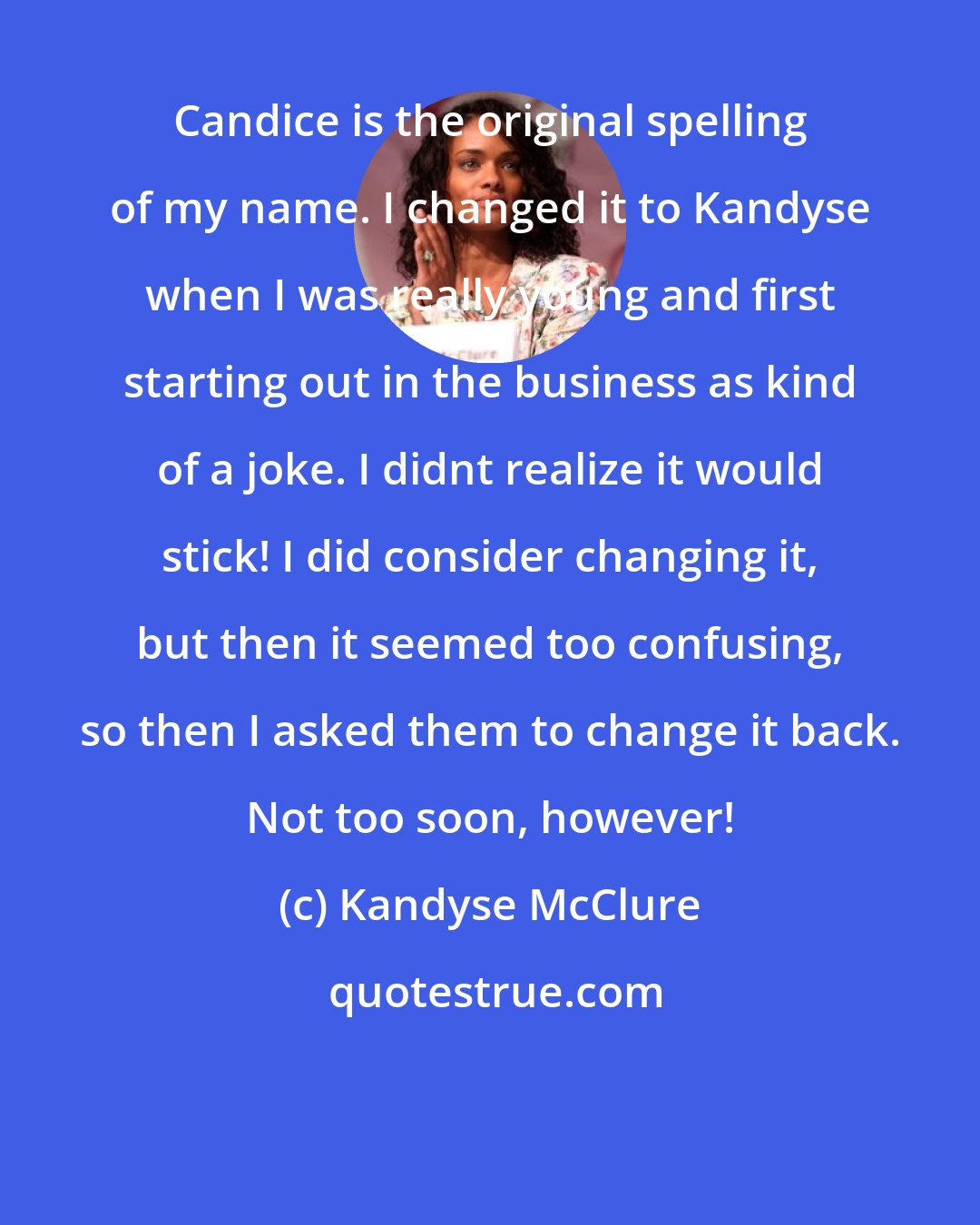 Kandyse McClure: Candice is the original spelling of my name. I changed it to Kandyse when I was really young and first starting out in the business as kind of a joke. I didnt realize it would stick! I did consider changing it, but then it seemed too confusing, so then I asked them to change it back. Not too soon, however!