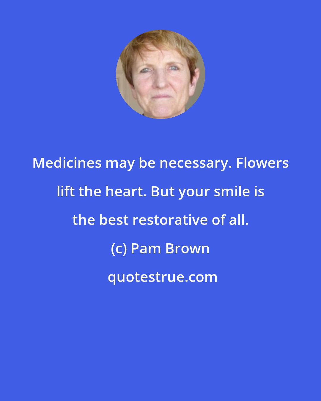 Pam Brown: Medicines may be necessary. Flowers lift the heart. But your smile is the best restorative of all.