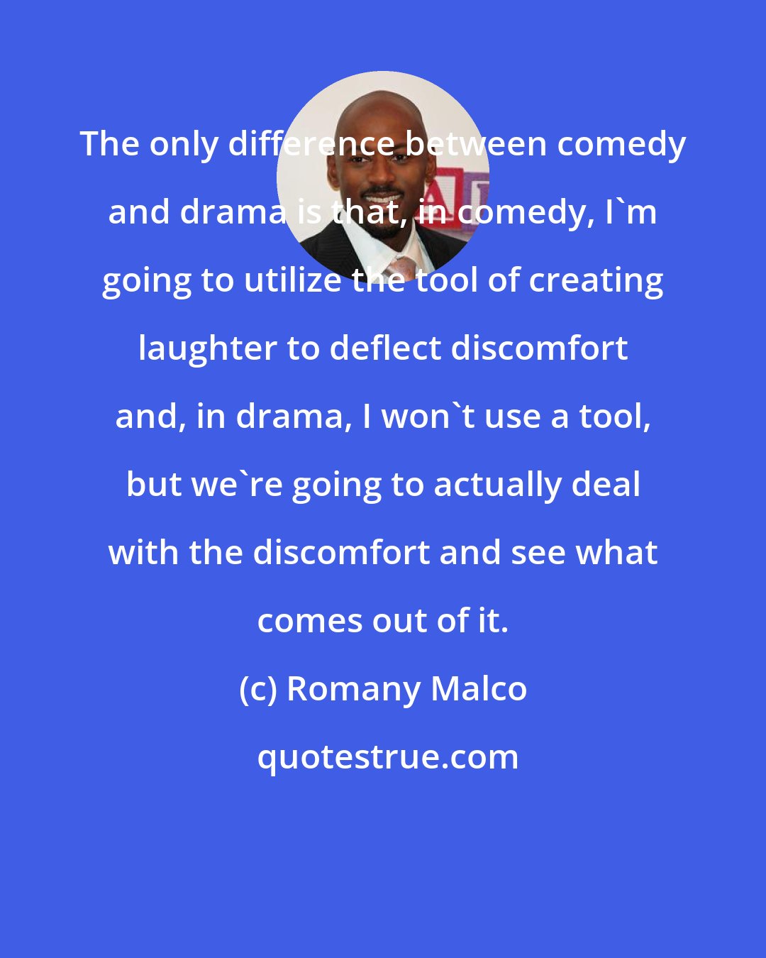Romany Malco: The only difference between comedy and drama is that, in comedy, I'm going to utilize the tool of creating laughter to deflect discomfort and, in drama, I won't use a tool, but we're going to actually deal with the discomfort and see what comes out of it.