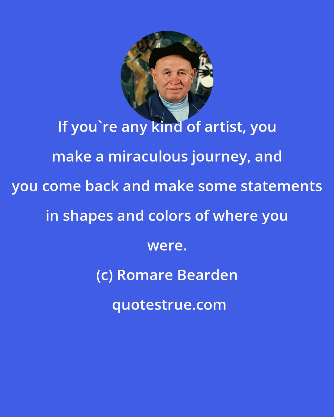 Romare Bearden: If you're any kind of artist, you make a miraculous journey, and you come back and make some statements in shapes and colors of where you were.