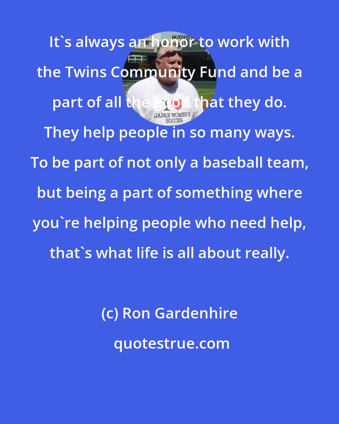 Ron Gardenhire: It's always an honor to work with the Twins Community Fund and be a part of all the good that they do. They help people in so many ways. To be part of not only a baseball team, but being a part of something where you're helping people who need help, that's what life is all about really.