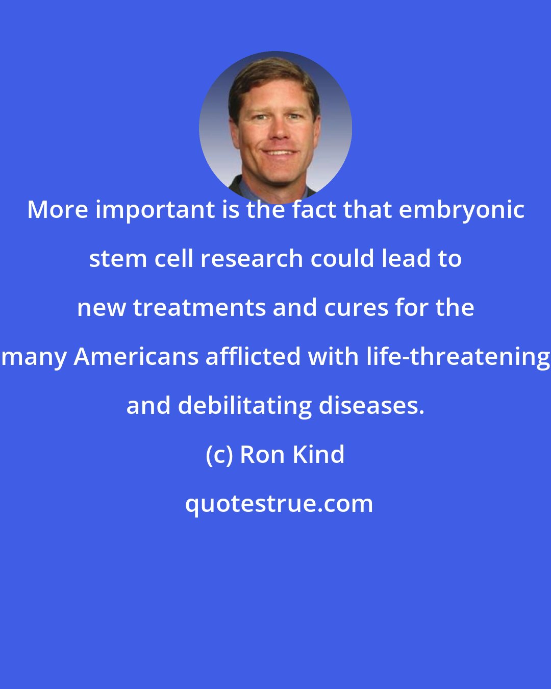 Ron Kind: More important is the fact that embryonic stem cell research could lead to new treatments and cures for the many Americans afflicted with life-threatening and debilitating diseases.