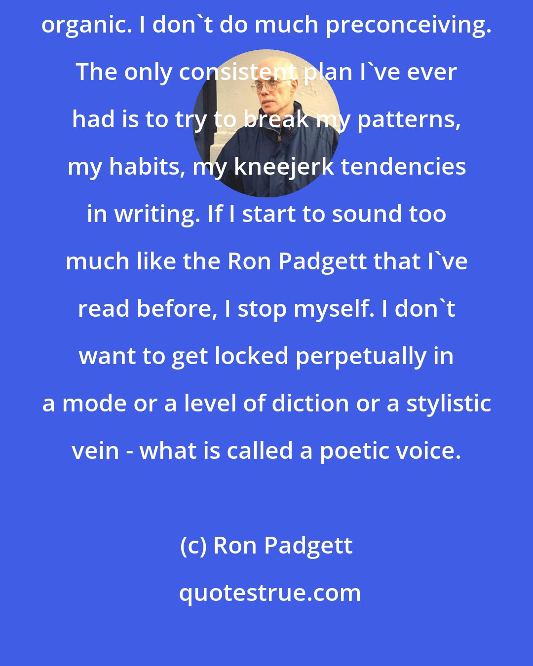 Ron Padgett: Almost everything that's happened in my poetry is what you might call organic. I don't do much preconceiving. The only consistent plan I've ever had is to try to break my patterns, my habits, my kneejerk tendencies in writing. If I start to sound too much like the Ron Padgett that I've read before, I stop myself. I don't want to get locked perpetually in a mode or a level of diction or a stylistic vein - what is called a poetic voice.