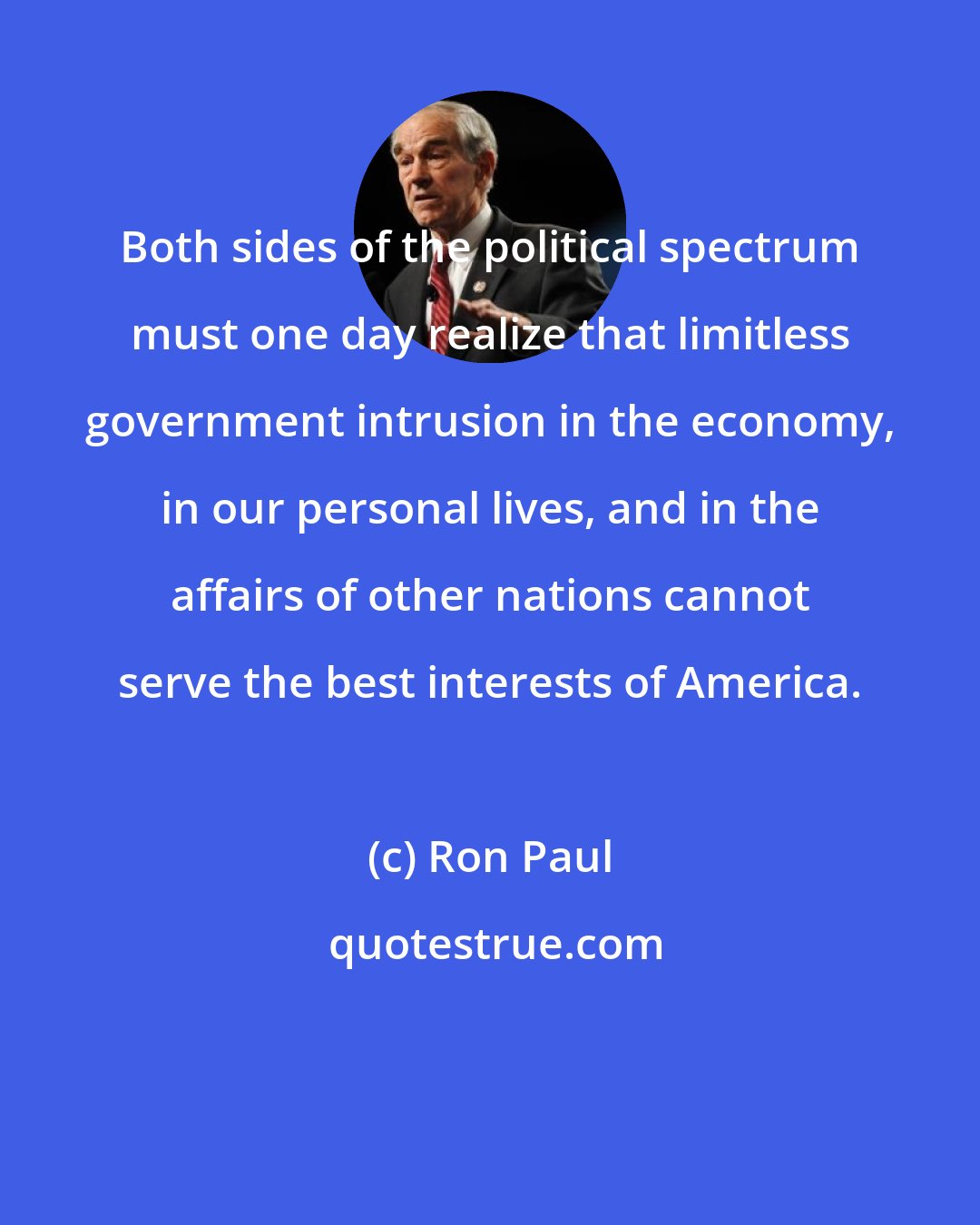Ron Paul: Both sides of the political spectrum must one day realize that limitless government intrusion in the economy, in our personal lives, and in the affairs of other nations cannot serve the best interests of America.