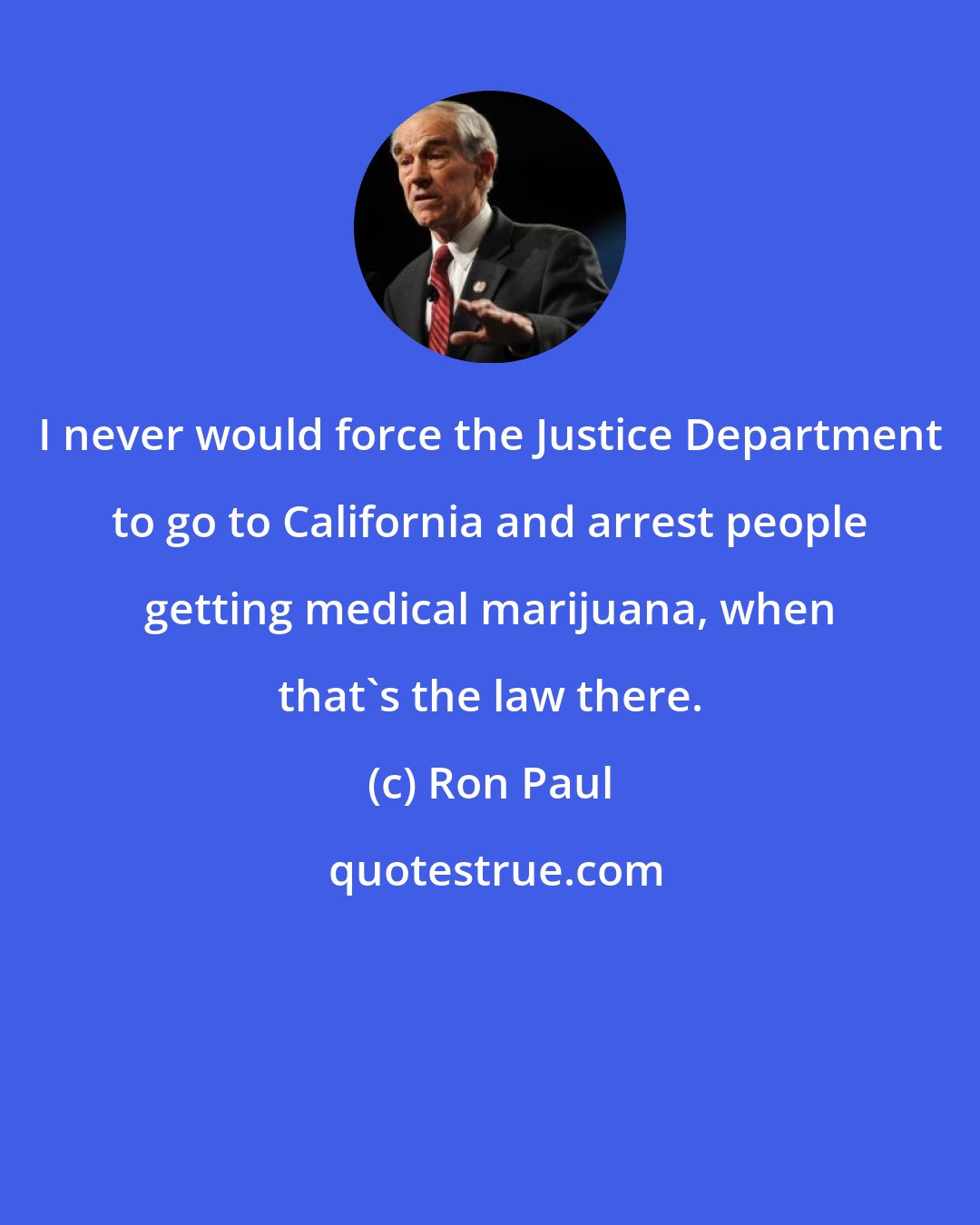 Ron Paul: I never would force the Justice Department to go to California and arrest people getting medical marijuana, when that's the law there.