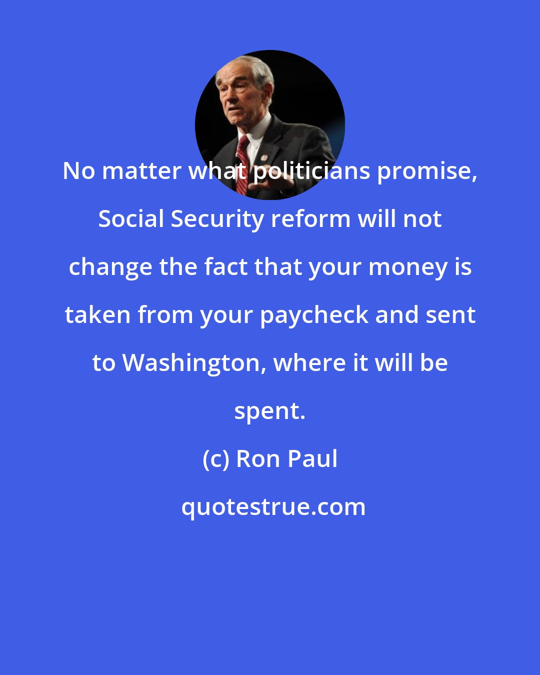 Ron Paul: No matter what politicians promise, Social Security reform will not change the fact that your money is taken from your paycheck and sent to Washington, where it will be spent.