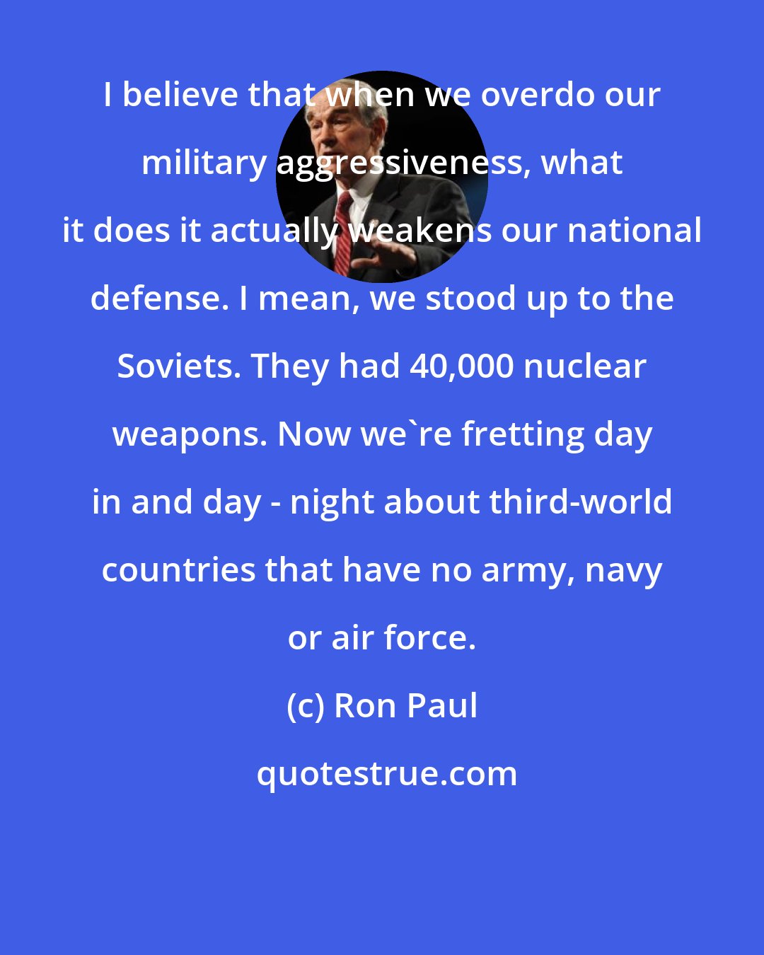 Ron Paul: I believe that when we overdo our military aggressiveness, what it does it actually weakens our national defense. I mean, we stood up to the Soviets. They had 40,000 nuclear weapons. Now we're fretting day in and day - night about third-world countries that have no army, navy or air force.