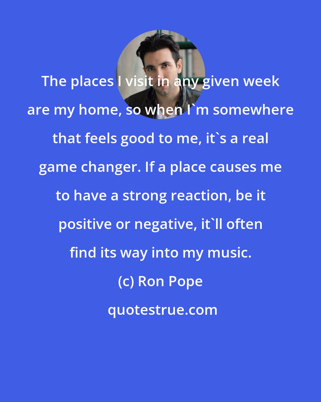 Ron Pope: The places I visit in any given week are my home, so when I'm somewhere that feels good to me, it's a real game changer. If a place causes me to have a strong reaction, be it positive or negative, it'll often find its way into my music.