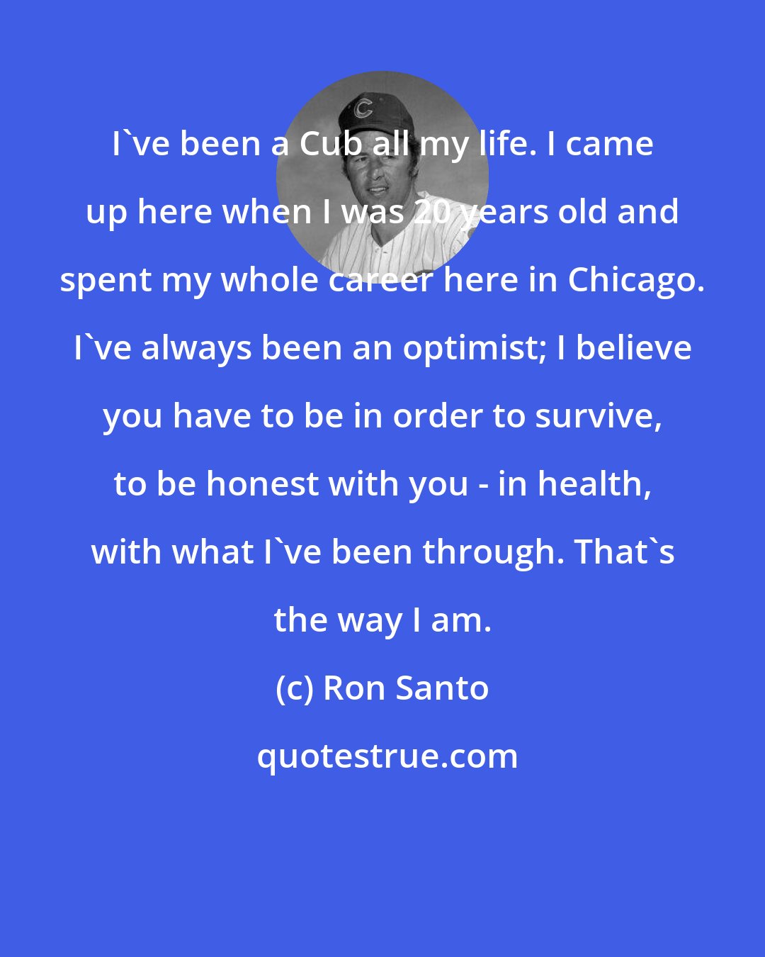 Ron Santo: I've been a Cub all my life. I came up here when I was 20 years old and spent my whole career here in Chicago. I've always been an optimist; I believe you have to be in order to survive, to be honest with you - in health, with what I've been through. That's the way I am.
