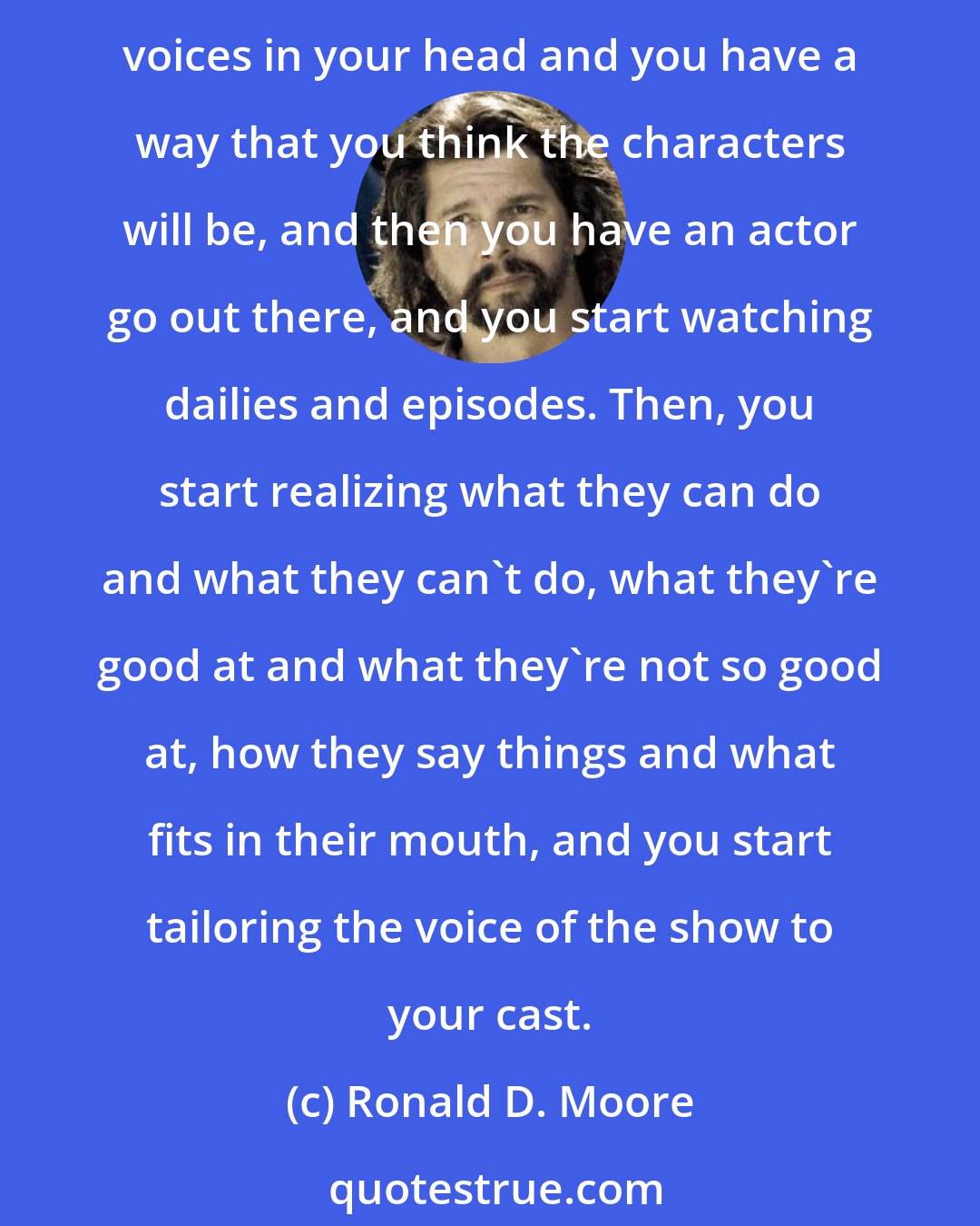 Ronald D. Moore: There were a lot of lessons of production to be learned. On the page, the biggest thing you learn on any TV show is how to write to your cast. You write the show at the beginning with certain voices in your head and you have a way that you think the characters will be, and then you have an actor go out there, and you start watching dailies and episodes. Then, you start realizing what they can do and what they can't do, what they're good at and what they're not so good at, how they say things and what fits in their mouth, and you start tailoring the voice of the show to your cast.