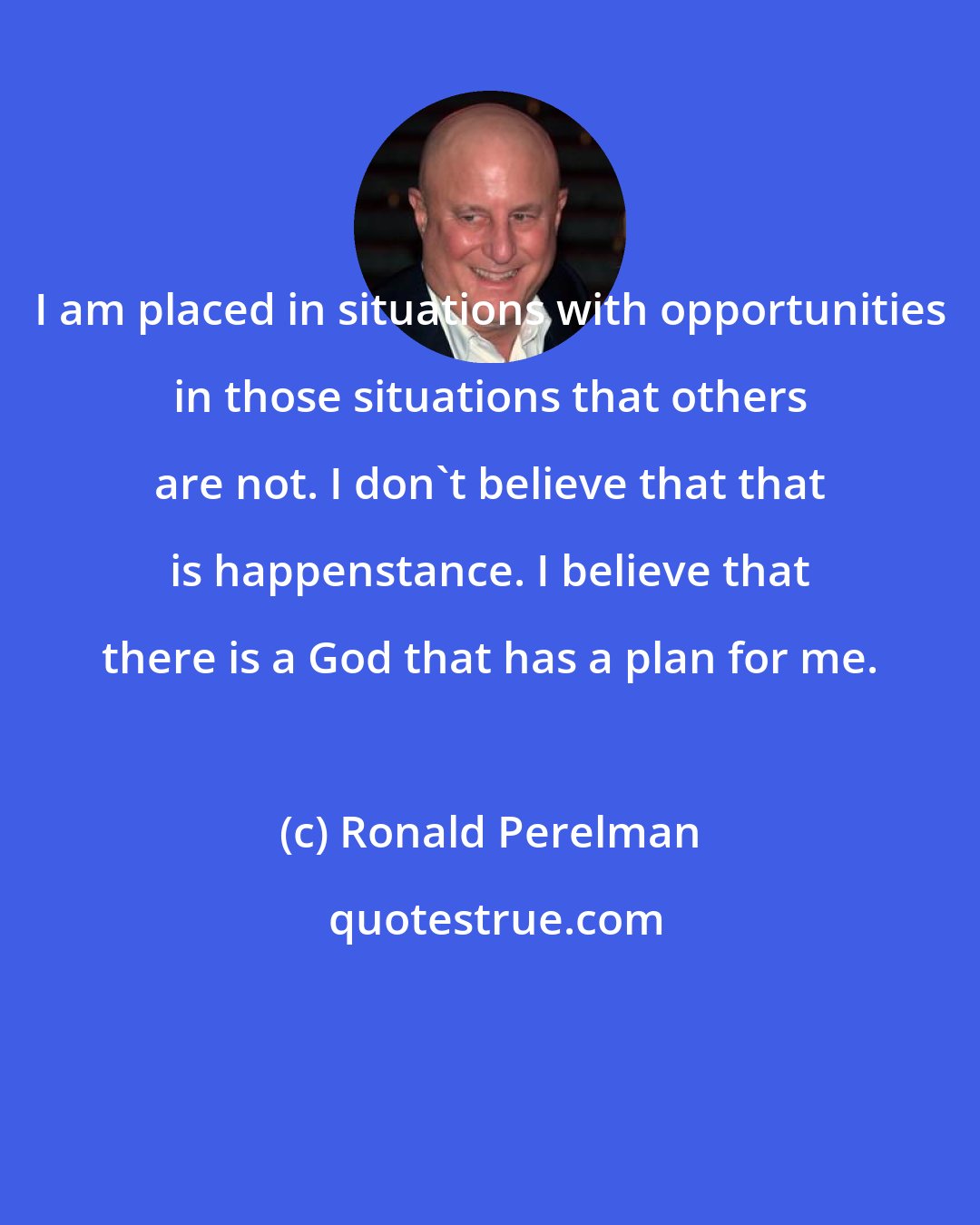 Ronald Perelman: I am placed in situations with opportunities in those situations that others are not. I don't believe that that is happenstance. I believe that there is a God that has a plan for me.