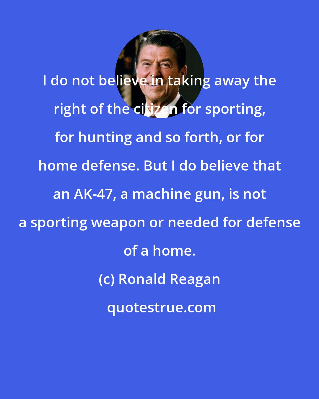 Ronald Reagan: I do not believe in taking away the right of the citizen for sporting, for hunting and so forth, or for home defense. But I do believe that an AK-47, a machine gun, is not a sporting weapon or needed for defense of a home.