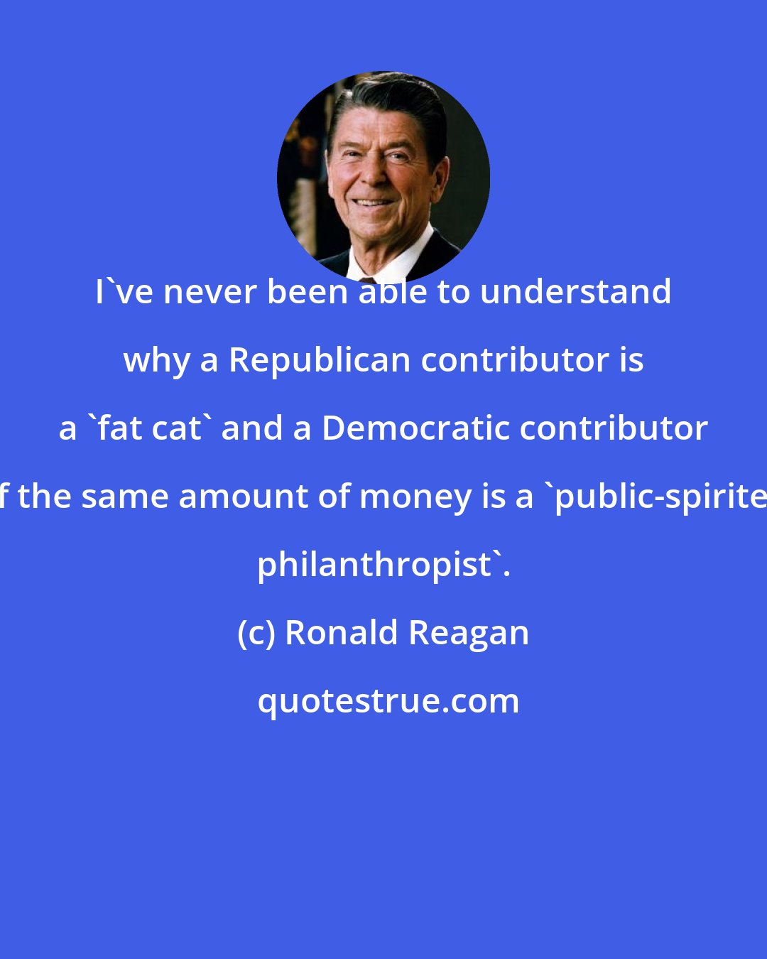 Ronald Reagan: I've never been able to understand why a Republican contributor is a 'fat cat' and a Democratic contributor of the same amount of money is a 'public-spirited philanthropist'.