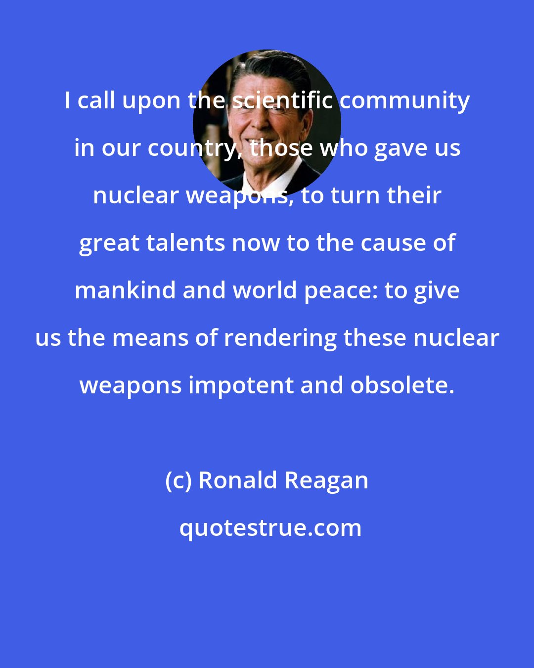Ronald Reagan: I call upon the scientific community in our country, those who gave us nuclear weapons, to turn their great talents now to the cause of mankind and world peace: to give us the means of rendering these nuclear weapons impotent and obsolete.
