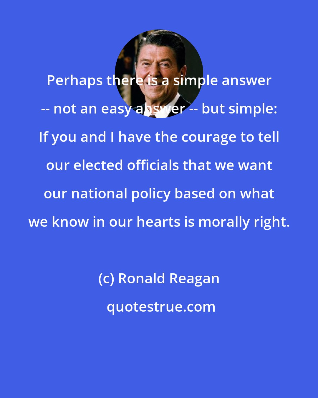 Ronald Reagan: Perhaps there is a simple answer -- not an easy answer -- but simple: If you and I have the courage to tell our elected officials that we want our national policy based on what we know in our hearts is morally right.