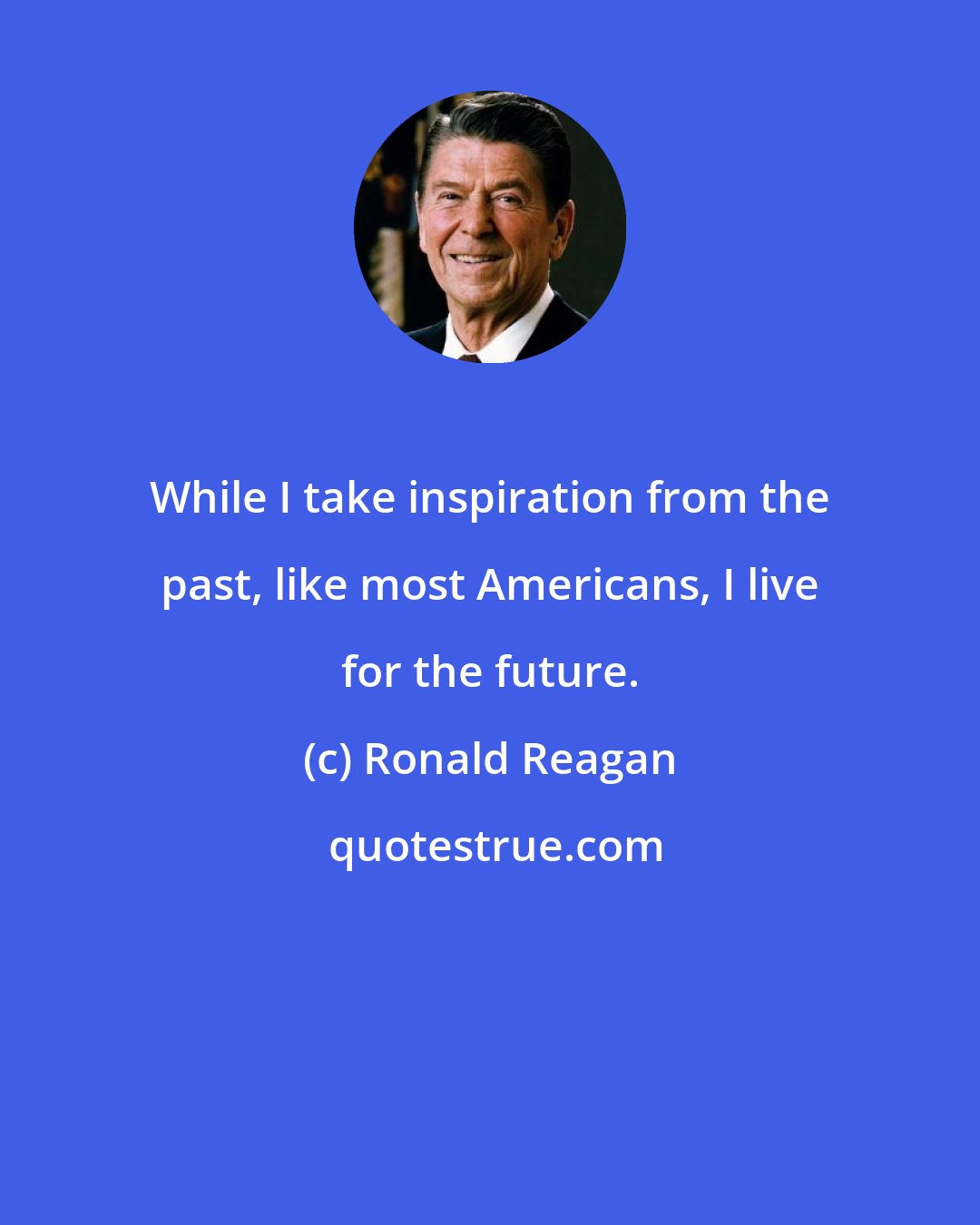 Ronald Reagan: While I take inspiration from the past, like most Americans, I live for the future.