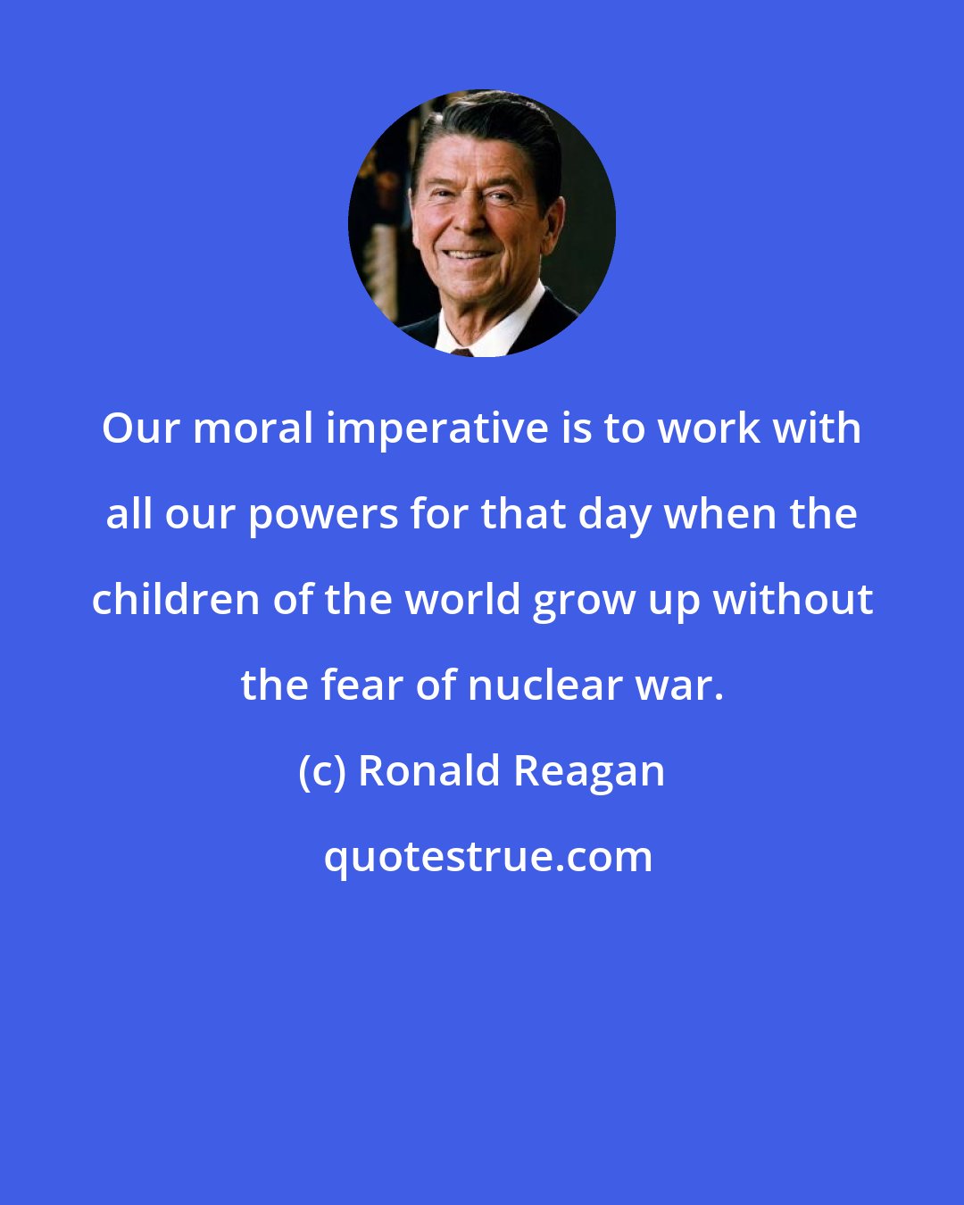 Ronald Reagan: Our moral imperative is to work with all our powers for that day when the children of the world grow up without the fear of nuclear war.