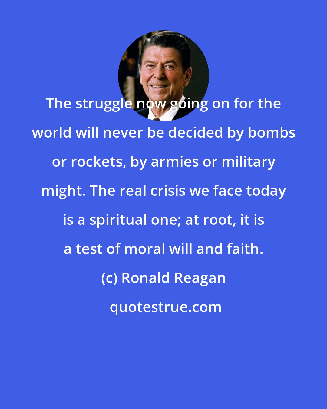 Ronald Reagan: The struggle now going on for the world will never be decided by bombs or rockets, by armies or military might. The real crisis we face today is a spiritual one; at root, it is a test of moral will and faith.